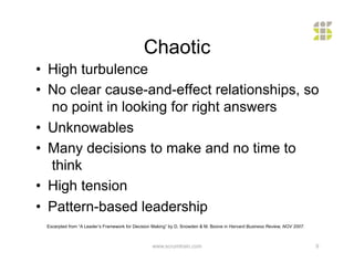 Chaotic
•  High turbulence
•  No clear cause-and-effect relationships, so
   no point in looking for right answers
•  Unknowables
•  Many decisions to make and no time to
   think
•  High tension
•  Pattern-based leadership
 Excerpted from “A Leader’s Framework for Decision Making” by D. Snowden & M. Boone in Harvard Business Review, NOV 2007.



                                                  www.scrumtrain.com                                                        9
 