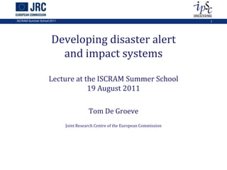 Developing disaster alert and impact systemsLecture at the ISCRAM Summer School19 August 2011 Tom De Groeve Joint Research Centre of the European Commission ISCRAM Summer School 2011 