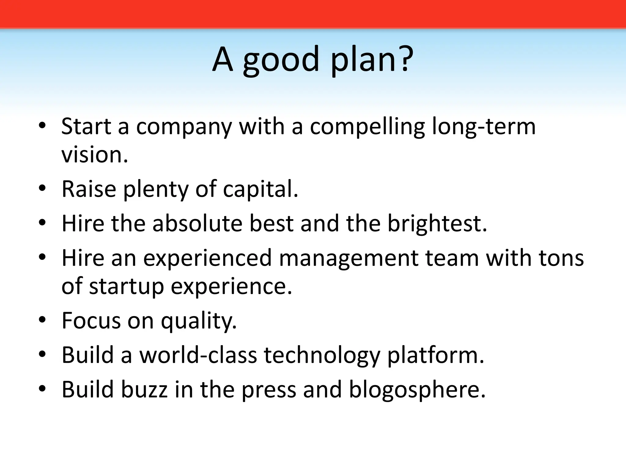 A good plan?Start a company with a compelling long-term vision. Raise plenty of capital.Hire the absolute best and the brightest.Hire an experienced management team with tons of startup experience.Focus on quality. Build a world-class technology platform.Build buzz in the press and blogosphere.