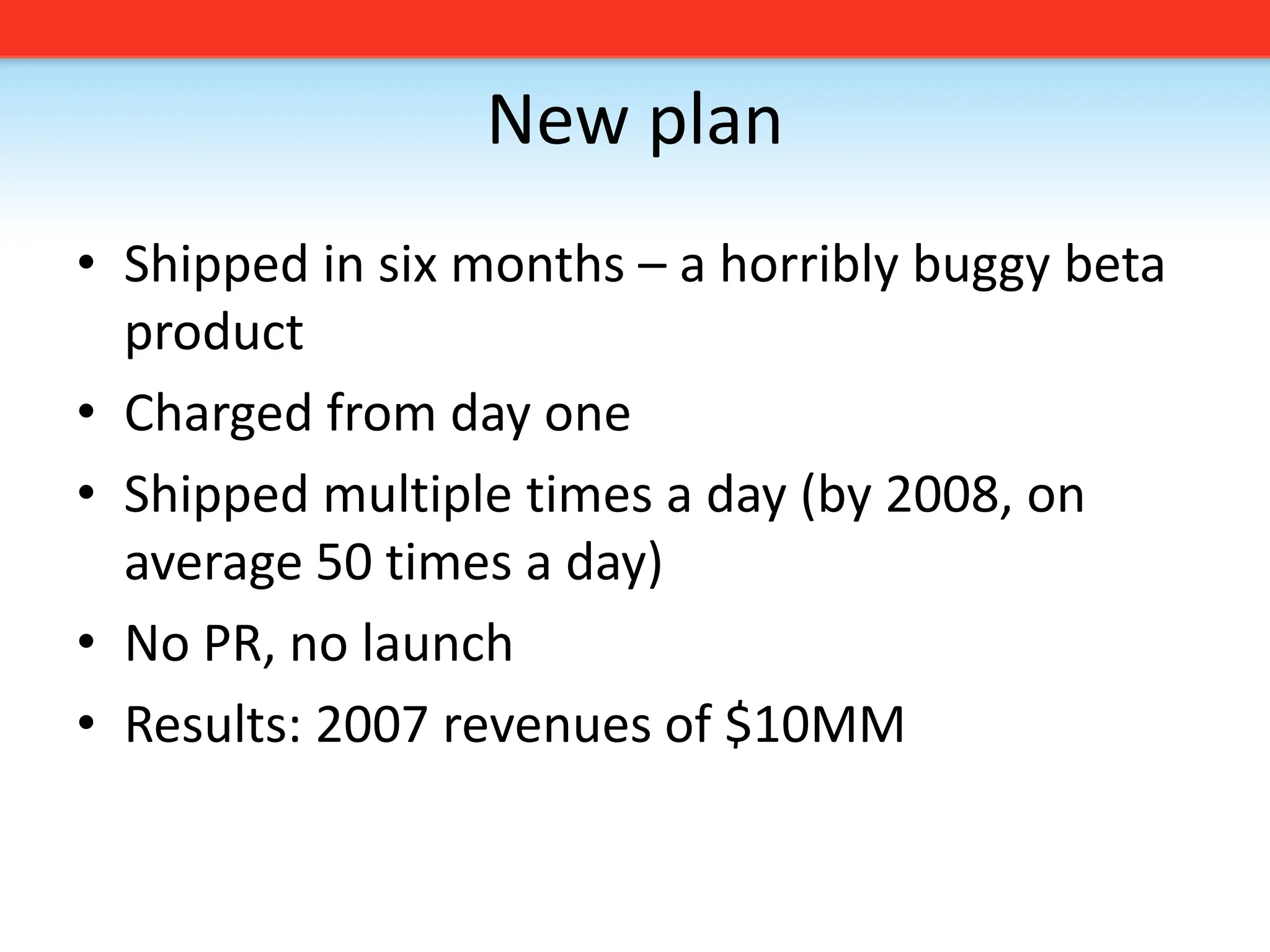 New planShipped in six months – a horribly buggy beta productCharged from day oneShipped multiple times a day (by 2008, on average 50 times a day)No PR, no launchResults: 2007 revenues of $10MM