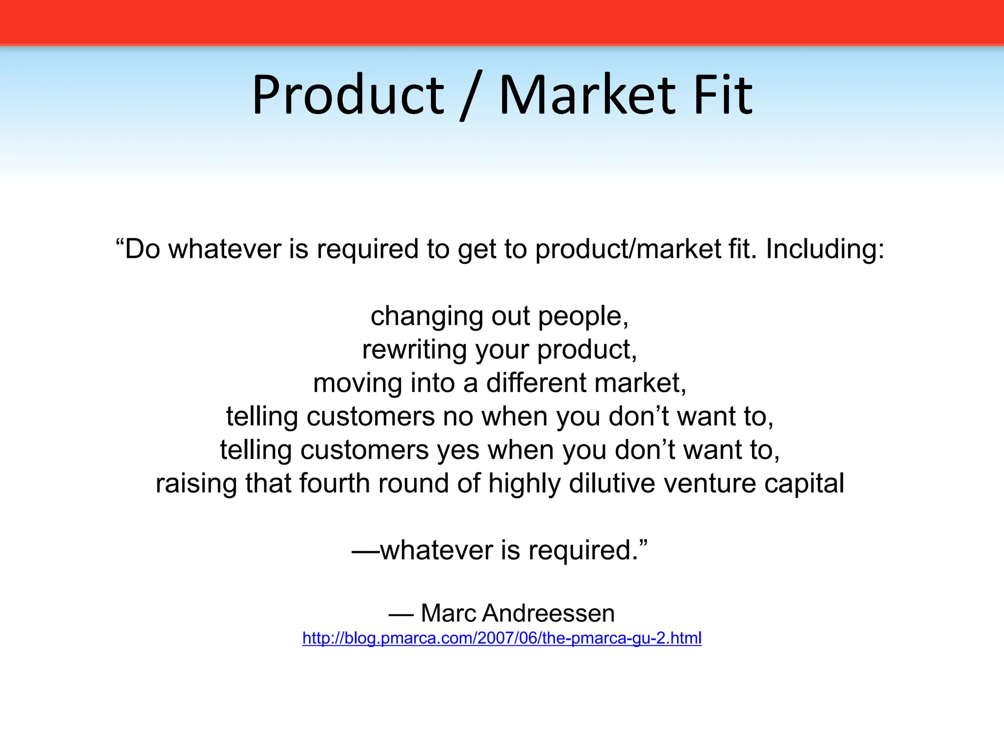 Product / Market Fit“Do whatever is required to get to product/market fit. Including:changing out people,rewriting your product,moving into a different market,telling customers no when you don’t want to,telling customers yes when you don’t want to,raising that fourth round of highly dilutive venture capital—whatever is required.”— Marc Andreessenhttp://blog.pmarca.com/2007/06/the-pmarca-gu-2.html
