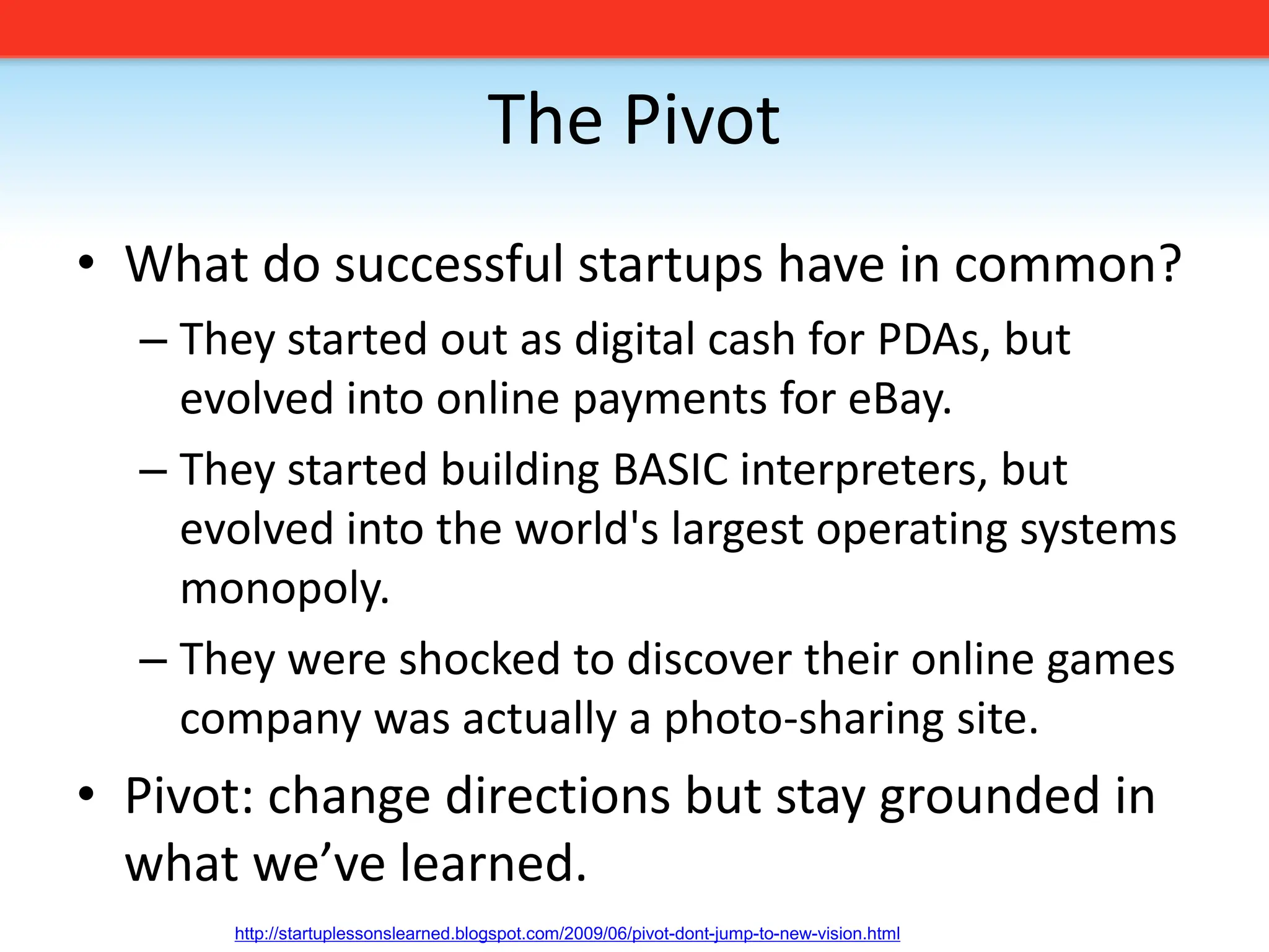 The PivotWhat do successful startups have in common?They started out as digital cash for PDAs, but evolved into online payments for eBay.They started building BASIC interpreters, but evolved into the world&apos;s largest operating systems monopoly.They were shocked to discover their online games company was actually a photo-sharing site.Pivot: change directions but stay grounded in what we’ve learned.http://startuplessonslearned.blogspot.com/2009/06/pivot-dont-jump-to-new-vision.html