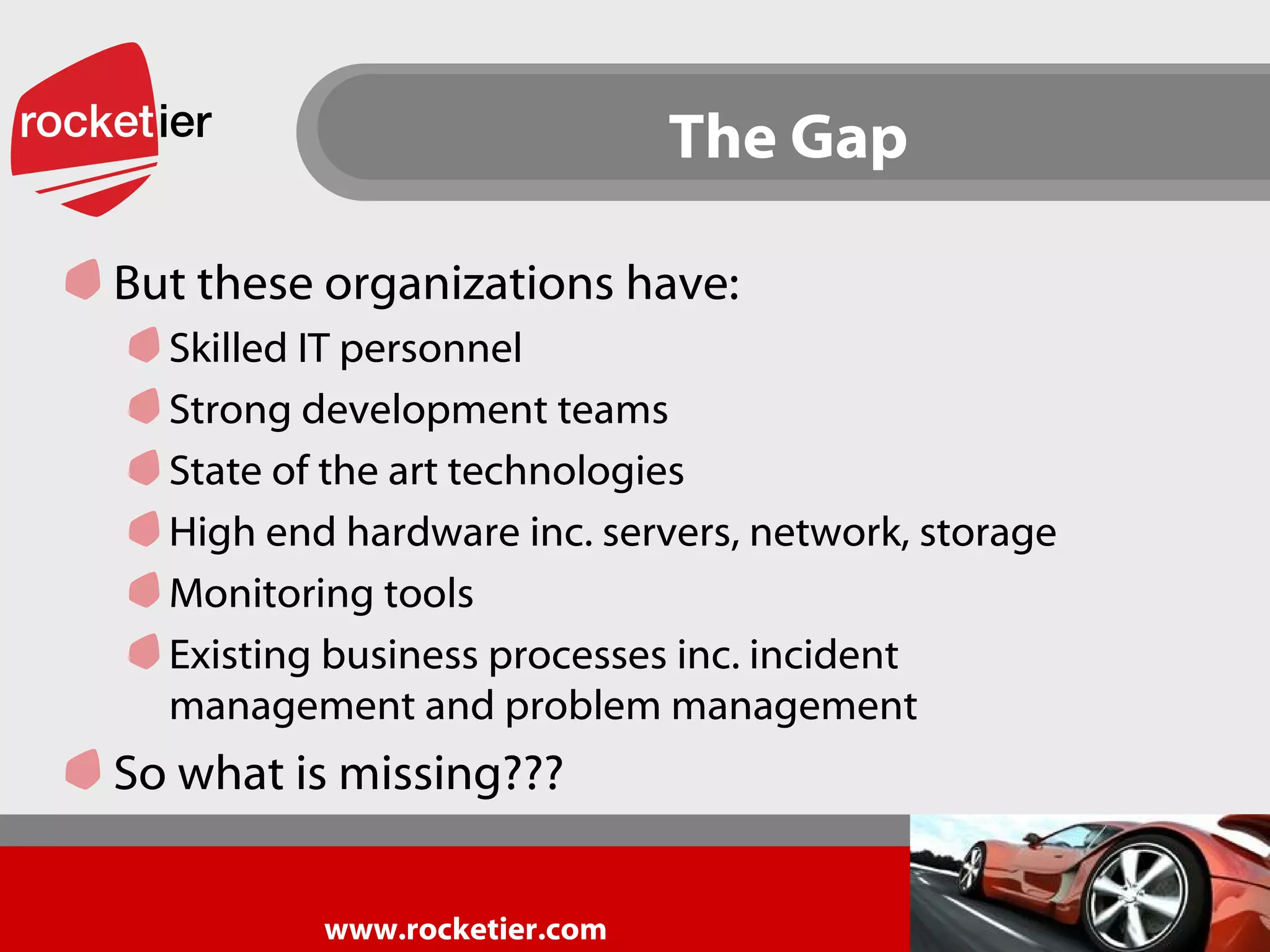 The Gap But these organizations have: Skilled IT personnel Strong development teams State of the art technologies High end hardware inc. servers, network, storage Monitoring tools  Existing business processes inc. incident management and problem management So what is missing??? 