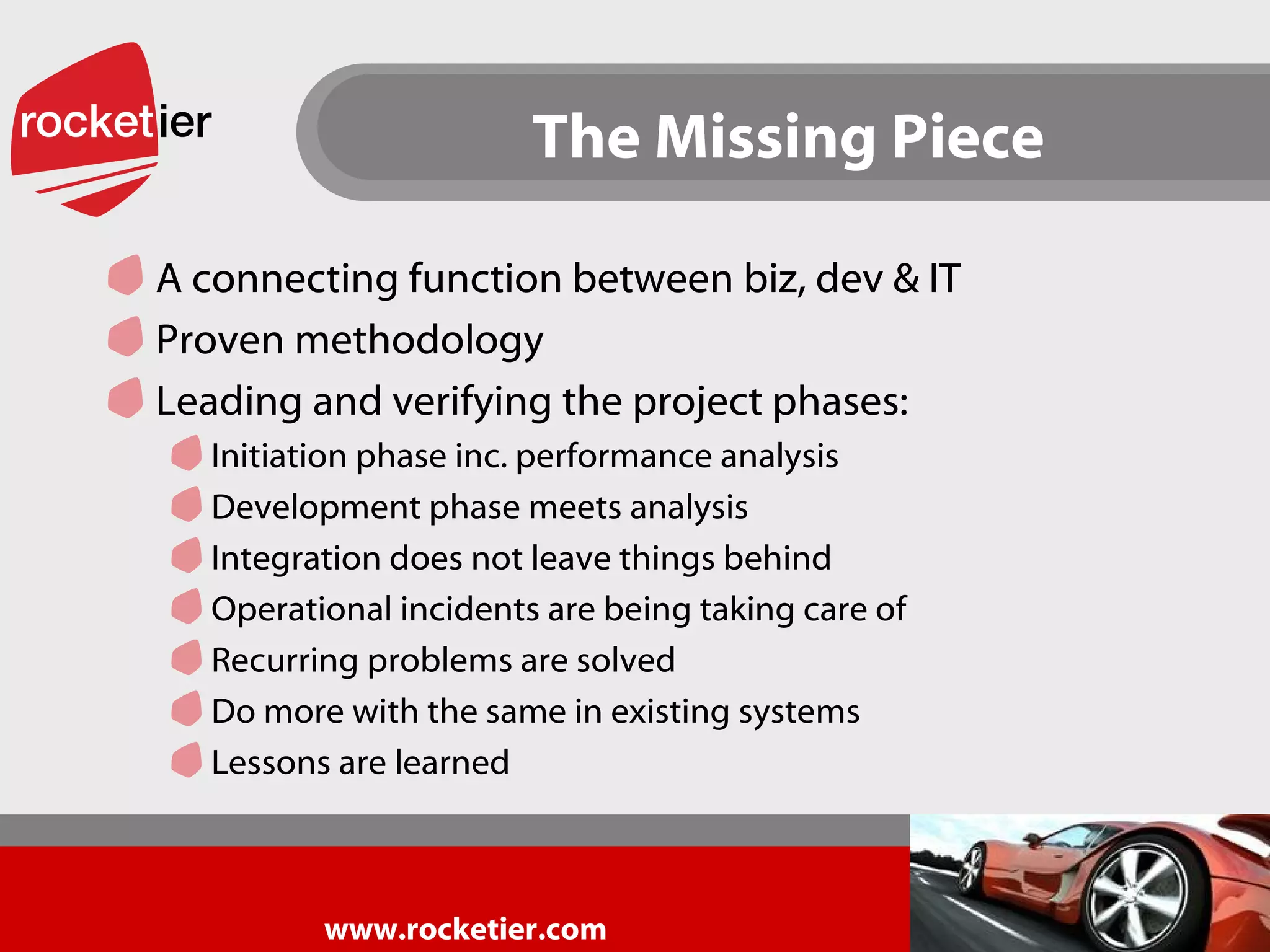 The Missing Piece A connecting function between biz, dev & IT Proven methodology  Leading and verifying the project phases: Initiation phase inc. performance analysis Development phase meets analysis Integration does not leave things behind Operational incidents are being taking care of Recurring problems are solved Do more with the same in existing systems Lessons are learned 