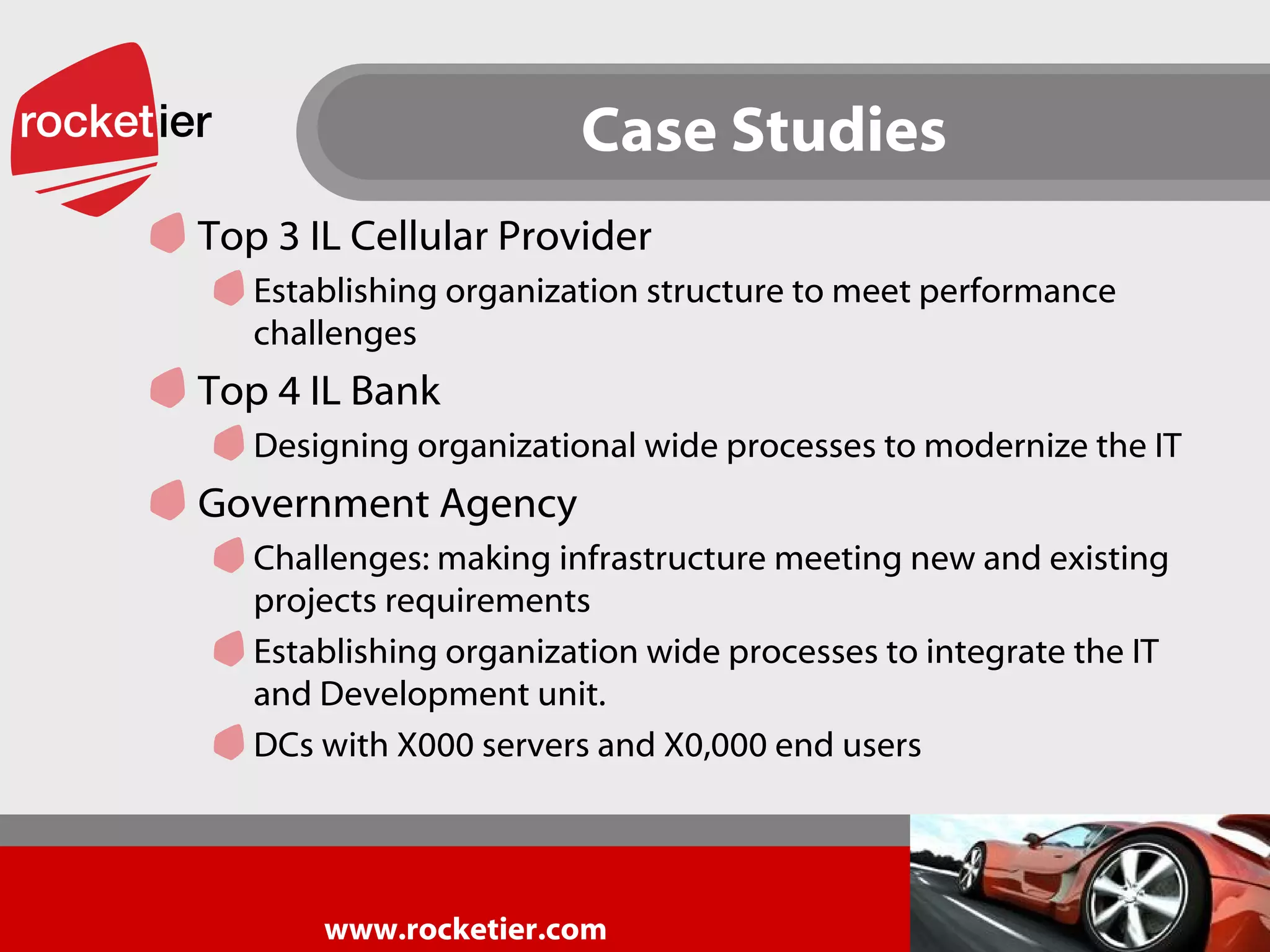 Case Studies Top 3 IL Cellular Provider Establishing organization structure to meet performance challenges Top 4 IL Bank Designing organizational wide processes to modernize the IT Government Agency Challenges: making infrastructure meeting new and existing projects requirements Establishing organization wide processes to integrate the IT and Development unit. DCs with X000 servers and X0,000 end users 