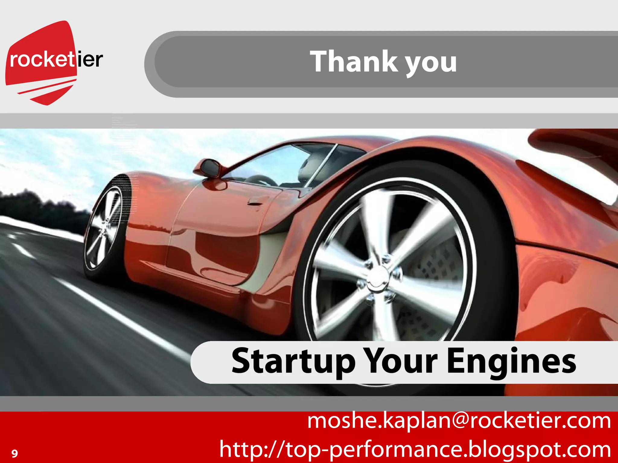 Startup your Engines  Thank you [email_address] http://top-performance.blogspot.com Our Methodology Performance  problems  are  extremely  complex  and  due  to  the  diferent  technologies  deployed,  each  case  is  unique.  A  “typical”  performance  problem  requires  delving  into  databases,  application  servers,  client  technology,  code  in  difering  programming  languages  and  system  and  software  architectures. RockeTier implements a unique methodology in  order to simplify the problem and evaluate each performance  bottleneck, providing both an  immediate efective relief and  when necessary, design a gradual roadmap to speed up your  software system and make it scalable and robust. Our 5 steps methodology: 1. Detect: Pinpoint  your  performance  bottlenecks  using  various  tools  including  load  and  stress  tools,  code  profiling,  database profiling, network sniffing and code  review  to  detect performance bottlenecks in specific components. 2. Rate: Grade  each  bottleneck  by  importance  and  provide  immediate practical recommendations and performance  boost estimations. 3. Immediate effective relief: Provide immediate fixes and workarounds in a short time  frame helping you meet your urgent business needs. 4. Roadmap Planning: When  necessary,  redesign  next  generation  Solutions,  using proven robust and scalable solutions such as grid  and in memory databases. 5. Scale up and Scale out: In  cases  where  redesign  is  necessary  -  RockeTier  provides implementation or software design description  (SDD),  and guidance  for  in house programmers  for  the  implementation of the next generation scalable system,  which will meet your growing business needs. Your Value Business:  Achieve your business performance requirements. GreenIT:  Protect the environment and reduce CO2 emissions. Bottom Line:  Reducing hardware and 3rd party software cost. The Performance Experts Success Stories The Finance Sector: An  international  insurance  company managing over  20  Billion US dollars  in assets was facing poor performance  in  its  core  life  insurance  policy  software  system.  The  RockeTier  team  detected  bottlenecks  originating  from  several  software  infrastructure  modules.  A  practical  solution was implemented. The customer’s success criteria  was a 20% decrease in insurance policy creation run time,  Our solution provided a 40% decrease in run time! Telecom: A VC backed start-up company was facing critical installation  problems  in  the  leading  Israeli  cellular  operator.  Knowing  that  existing  system  performance  would  not  meet  client  requirements,  the  company  asked  RockeTier  to  help  it  boost  its  performance.  RockeTier  evaluated  the  system  and  implemented  a  workaround  to  the  system  database  architecture, boosting the overall system performance by 30%.  Following  that.  the RockeTier  team designed  the  company’s  next  generation  architecture,  meeting  a  throughput  of  3000Mbps by design. RockeTier at a Glance RockeTier  is  a  software  solutions  company,  which  utilizes  its  knowledge  and  skills  to  help  companies  from  both  the  enterprise  sector  and  the  start-up  industry.  RockeTier  has  numerous  success  stories  in  solving  customers’  system  performance bottlenecks and scale out limitations, providing  immediate  improvements  and workarounds  in  a  short  time  frame  and,  when  necessary,  redesign  and  implementation  of  the  next  generation  solutions  employing  grid  and/or  in- memory  databases  in  the  Web  2.0,  Telecom  and  finance  markets. Web 2.0: a  start-up  company  providing  an  innovative  electronic  advertising and billing system was facing its technological  limits. The RockeTier  team evaluated and  redesigned  its  system architecture and is currently implementing a scale  out grid mechanism and caching algorithms. The solution  supports 20  times  the original  capacity using  the  same  hardware. Moreover  it  supports  semi-linear  growth  (by  simple scale out) and high availability requirements. “ 20% reduction in transaction time  within 3 months” “ Boost Performance by a factor of 200” “ 200 million events per day” 