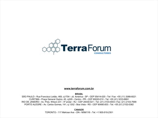 www.terraforum.com.br

                                                    BRASIL
SÃO PAULO - Rua Francisco Leitão, 469, cj1704 - Jd. América - SP - CEP 05414-020 - Tel / Fax: +55 (11) 3088-6021
      CURITIBA - Praça General Osório, 45, cj305 - Centro - PR - CEP 80020-010 - Tel: +55 (41) 3233-8891
RIO DE JANEIRO - Av. Pres. Wilson 231 - 5º andar - RJ - CEP 20030-021 - Tel: (21) 2103-0043 / Fax: (21) 2103-7699
  PORTO ALEGRE - Av. Carlos Gomes, 141, cj 1202 - Boa Vista - RS - CEP 90480-003 - Tel: +55 (51) 2102-0382

                                               CANADÁ
                      TORONTO - 117 Melrose Ave - ON - M5M1Y8 - Tel: +1 905-919-2301
 