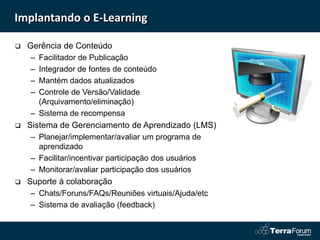 Implantando o E-Learning

   Gerência de Conteúdo
    – Facilitador de Publicação
    – Integrador de fontes de conteúdo
    – Mantém dados atualizados
    – Controle de Versão/Validade
      (Arquivamento/eliminação)
    – Sistema de recompensa
   Sistema de Gerenciamento de Aprendizado (LMS)
    – Planejar/implementar/avaliar um programa de
      aprendizado
    – Facilitar/incentivar participação dos usuários
    – Monitorar/avaliar participação dos usuários
   Suporte à colaboração
    – Chats/Foruns/FAQs/Reuniões virtuais/Ajuda/etc
    – Sistema de avaliação (feedback)
 