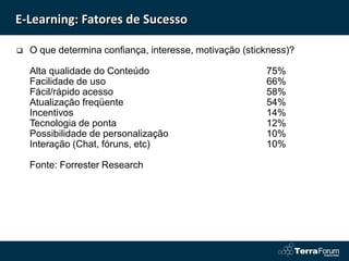 E-Learning: Fatores de Sucesso

   O que determina confiança, interesse, motivação (stickness)?

    Alta qualidade do Conteúdo                           75%
    Facilidade de uso                                    66%
    Fácil/rápido acesso                                  58%
    Atualização freqüente                                54%
    Incentivos                                           14%
    Tecnologia de ponta                                  12%
    Possibilidade de personalização                      10%
    Interação (Chat, fóruns, etc)                        10%

    Fonte: Forrester Research
 