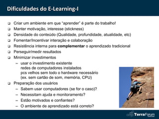 Dificuldades do E-Learning-I

   Criar um ambiente em que “aprender” é parte do trabalho!
   Manter motivação, interesse (stickness)
   Densidade do conteúdo (Qualidade, profundidade, atualidade, etc)
   Fomentar/Incentivar interação e colaboração
   Resistência interna para complementar o aprendizado tradicional
   Perseguir/medir resultados
   Minimizar investimentos
     – usar o investimento existente
        redes de computadores instalados
        pcs velhos sem todo o hardware necessário
        (ex. sem cartão de som, memória, CPU)
   Preparação dos usuários
     – Sabem usar computadores (se for o caso)?
     – Necessitam ajuda e monitoramento?
     – Estão motivados e confiantes?
     – O ambiente de aprendizado está correto?
 