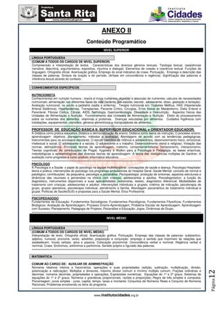 ANEXO II
                                         Conteúdo Programático
                                                      NÍVEL SUPERIOR

LÍNGUA PORTUGUESA
(COMUM A TODOS OS CARGOS DE NÍVEL SUPERIOR)
Compreensão e interpretação de textos. Características dos diversos gêneros textuais. Tipologia textual. (seqüências
narrativa, descritiva, argumentativa, expositiva, injuntiva e dialogal). Elementos de coesão e coerência textual. Funções da
linguagem, Ortografia oficial. Acentuação gráfica. Emprego do sinal indicativo de crase. Pontuação. Emprego e descrição das
classes de palavras. Sintaxe da oração e do período. (ênfase em concordância e regência). Significação das palavras e
inferência lexical através do contexto.
=================================================================================================
CONHECIMENTOS ESPECÍFICOS

NUTRICIONISTA
Conhecimentos em nutrição humana ; macro e micro nutrientes; digestão e absorção de nutrientes; cálculos de necessidades
nutricionais; alimentação nas diferentes fases da vida (lactente, pré-escolar, escolar, adolescente, idoso, gestação e lactação).
Avaliação nutricional: no adulto e pediatria (sadia e enferma). Terapia nutricional em: Diabetes Mellitus, HAS (Hipertensão
Arterial Sistêmica), Hiperlipidemias, Transplantes, Paciente Crítico, Cirurgias, Erros Inatos do Metabolismo, Dieta Enteral e
Parenteral, Fibrose Cística, Câncer, AIDS, Nefrologia, Gastroenterologia, Obesidade e Desnutrição. Aspectos físicos das
Unidades de Alimentação e Nutrição. Funcionamento das Unidades de Alimentação e Nutrição. Efeito do processamento
sobre os nutrientes dos alimentos: vitaminas e proteínas. Doenças veiculadas por alimentos. Cuidados higiênicos com
instalações, equipamentos, utensílios, gêneros alimentícios e manipuladores de alimentos.
=================================================================================================
PROFESSOR DE EDUCAÇÃO BÁSICA II; SUPERVISOR EDUCACIONAL e ORIENTADOR EDUCADOR.
A Didática como prática educativa; Didática e democratização do ensino; Didática como teoria da instrução; O processo ensino-
aprendizagem: objetivos, planejamento, métodos e avaliação: Abordagens de acordo com as tendências pedagógicas;
Instrumentais para os processos escolares; O estudo científico da infância e adolescência, desenvolvimento físico, emocional,
intelectual e social; O adolescente e a escola; O adolescente e o trabalho; Desenvolvimento moral e religioso; Violação das
normas, delinqüência. Principais teorias da aprendizagem: inatismo, comportamentalismo, behaviorismo, interacionismo;
Teorias cognitivas; As contribuições de Piaget, Vygotsky e Wallon para a Psicologia e Pedagogia, as bases empíricas,
metodológicas e epistemológicas das diversas teorias de aprendizagem; A teoria das inteligências múltiplas de Gardner; A
avaliação como progresso e como produto; Informática educativa.
=================================================================================================
PSICÓLOGO
A Psicologia e a Saúde: o papel do psicólogo na equipe multidisciplinar; concepções de saúde e doença. Psicologia Hospitalar:
teoria e prática; intervenções do psicólogo nos programas ambulatoriais do Hospital Geral. Saúde Mental: conceito de normal e
patológico; contribuições da psiquiatria, psicologia e psicanálise. Psicopatologia: produção de sintomas, aspectos estruturais e
dinâmicos das neuroses e perversões na clínica com crianças, adolescentes e adultos. Psicodiagnóstico: a função do
diagnóstico, instrumentos disponíveis e suas aplicabilidades (entrevistas, testes), diagnóstico diferencial. Modalidades de
tratamento com crianças, adolescentes e adultos: intervenções individuais e grupais; critérios de indicação; psicoterapia de
grupo, grupos operativos, psicoterapia individual, atendimento à família. Abordagem psicanalítica do tratamento individual e
grupal. Políticas de Saúde(SUS) e propostas para a Saúde Mental. Ética Profissional.
=================================================================================================
PSICOPEDAGOGO
Fundamentos da Educação: Fundamentos Sociológicos; Fundamentos Psicológicos; Fundamentos Filosóficos; Fundamentos
Biológicos; Avaliação da Aprendizagem; Processo Ensino-Aprendizagem; Problema Escolar de Aprendizagem; Aprendizagem
com Sucesso; Planejamento; Pedagogia de Projetos; Psicanálise e Educação; Jogos; Dinâmicas de Grupo.
=================================================================================================

                                                         NÍVEL MÉDIO


LÍNGUA PORTUGUESA
(COMUM A TODOS OS CARGOS DE NÍVEL MÉDIO)
Interpretação de texto. Ortografia oficial. Acentuação gráfica. Pontuação. Emprego das classes de palavras: substantivo,
adjetivo, numeral, pronome, verbo, advérbio, preposição e conjunção: emprego e sentido que imprimem às relações que
estabelecem. Vozes verbais: ativa e passiva. Colocação pronominal. Concordância verbal e nominal. Regência verbal e
nominal. Crase. Sinônimos, antônimos e parônimos. Sentido próprio e figurado das palavras.
=================================================================================================

MATEMÁTICA

COMUM AO CARGO DE: AUXILIAR DE ADMINISTRAÇÃO
Números relativos inteiros e fracionários, operações e suas propriedades (adição, subtração, multiplicação, divisão,
potenciação e radiciação); Múltiplos e divisores, máximo divisor comum e mínimo múltiplo comum; Frações ordinárias e
                                                                                                                                    12




decimais, números decimais, propriedades e operações; Expressões numéricas; Equações do 1º e 2º graus; Sistemas de
equações do 1º e 2º graus; Números e grandezas proporcionais, razões e proporções; Regra de três simples e composta;
                                                                                                                                    Página




Porcentagem; Juros simples - juros, capital, tempo, taxas e montante; Conjuntos de Números Reais e Conjunto de Números
Racionais; Problemas envolvendo os itens do programa.
=================================================================================================

                                               www.institutocidades.org.br
 