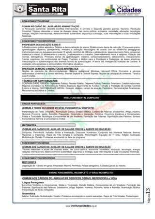 CONHECIMENTOS GERAIS

COMUM AO CARGO DE: AUXILIAR DE ADMINISTRAÇÃO
A Revolução Comercial; Grandes Conflitos Internacionais: A primeira e Segunda grandes guerras, Nazismo, Revolução
Industrial; Tópicos relevantes e atuais de diversas áreas, tais como política, economia, sociedade, educação, tecnologia,
energia, relações internacionais, desenvolvimento sustentável, segurança e ecologia, suas inter-relações e suas vinculações
históricas.
================================================================================================
CONHECIMENTOS ESPECÍFICOS
PROFESSOR DE EDUCAÇÃO BÁSICA I
A Didática como prática educativa; Didática e democratização do ensino; Didática como teoria da instrução; O processo ensino-
aprendizagem: objetivos, planejamento, métodos e avaliação: Abordagens de acordo com as tendências pedagógicas;
Instrumentais para os processos escolares; O estudo científico da infância e adolescência, desenvolvimento físico, emocional,
intelectual e social; O adolescente e a escola; O adolescente e o trabalho; Desenvolvimento moral e religioso; Violação das
normas, delinqüência. Principais teorias da aprendizagem: inatismo, comportamentalismo, behaviorismo, interacionismo;
Teorias cognitivas; As contribuições de Piaget, Vygotsky e Wallon para a Psicologia e Pedagogia, as bases empíricas,
metodológicas e epistemológicas das diversas teorias de aprendizagem; A teoria das inteligências múltiplas de Gardner; A
avaliação como progresso e como produto; Informática educativa.
=================================================================================================
OPERADOR DE MICRO e INSTRUTOR DE INFORMÁTICA
Noções de operação de Microcomputadores: Sistema operacional Windows, Microsoft Office. Conceitos e serviços
relacionados à Internet e a correio eletrônico, Internet Explorer e Outlook Express. Noções de utilização de softwares. Teclas e
suas Funções.
=================================================================================================
TÉCNICO EM CONTABILIDADE
CONTABILIDADE PÚBLICA: Orçamento Público; Receita Pública; Despesa Pública; Exercício Financeiro; Créditos Adicionais;
Regimes Contábeis na Administração Pública; Balanços; Suprimento de Fundos; Tomada e Prestação de Contas; Controle
Externo e Interno. CONTABILIDADE GERAL: Conceito, objetivo, campo de atuação; Patrimônio; Demonstrações Financeiras;
Mecanismos de Débitos e Créditos.
=================================================================================================

                                            NÍVEL FUNDAMENTAL COMPLETO

LÍNGUA PORTUGUESA

(COMUM A TODOS OS CARGOS DE NÍVEL FUNDAMENTAL COMPLETO)
Interpretação de Texto. Ortografia. Acentuação Gráfica. Divisão Silábica. Classes de Palavras: Substantivo, Artigo, Adjetivo,
Numeral, Pronome, Verbo, Advérbio, Preposição, Conjunção e Interjeição. Fonética. Encontros Vocálicos e Consonantais.
Sílaba e Tonicidade. Morfologia. Componentes de um Vocábulo. Formação das Palavras. Significação das Palavras. Sintaxe:
Concordância Nominal e Concordância Verbal.
=================================================================================================
MATEMÁTICA
(COMUM AOS CARGOS DE: AUXILIAR DE SALA DE CRECHE e AGENTE DE EDUCAÇÃO
Conjuntos. Pertinência, Inclusão, União e Interseção. Conjuntos Numéricos. Conjuntos dos Números Naturais: Inteiros,
Racionais e Irracionais. Regra de Três Simples e Composta. Porcentagem. Equação do 1º Grau. Adição; Subtração;
Multiplicação; Divisão. Problemas envolvendo os itens do programa.
=================================================================================================
CONHECIMENTOS GERAIS
(COMUM AOS CARGOS DE: AUXILIAR DE SALA DE CRECHE e AGENTE DE EDUCAÇÃO
Tópicos relevantes e atuais de diversas áreas, tais como política, economia, sociedade, educação, tecnologia, energia,
relações internacionais, desenvolvimento sustentável, segurança e ecologia, suas inter-relações e suas vinculações históricas.
=================================================================================================
CONHECIMENTOS ESPECÍFICOS

MOTORISTA
Legislação de Trânsito em geral; Velocidade Máxima Permitida; Parada obrigatória; Cuidados gerais ao volante.
=================================================================================================

                             ENSINO FUNDAMENTAL INCOMPLETO (1º GRAU INCOMPLETO)

COMUM AOS CARGOS DE: AUXILIAR DE SERVIÇOS GERAIS, MERENDEIRA e VIGIA
Língua Portuguesa
Encontros Vocálicos e Consonantais. Sílaba e Tonicidade. Divisão Silábica. Componentes de um Vocábulo. Formação das
Palavras. Significação das Palavras. Substantivo, Artigo, Adjetivo, Numeral, Pronome, Verbo e Advérbio. Acentuação Gráfica.
                                                                                                                                   13




Interpretação de Texto. Ortografia
Matemática
                                                                                                                                   Página




Adição; Subtração; Multiplicação; Divisão. Problemas envolvendo as quatro operações. Regra de Três Simples. Porcentagem.
=================================================================================================


                                               www.institutocidades.org.br
 