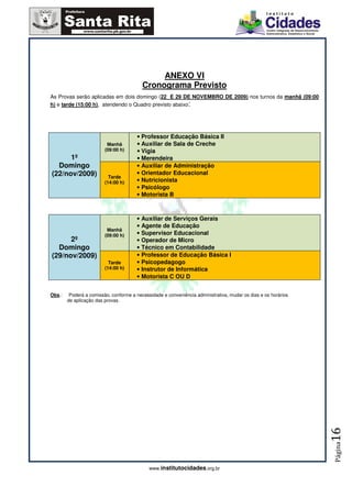 ANEXO VI
                                          Cronograma Previsto
As Provas serão aplicadas em dois domingo (22 E 29 DE NOVEMBRO DE 2009) nos turnos da manhã (09:00
h) e tarde (15:00 h), atendendo o Quadro previsto abaixo:




                                       • Professor Educação Básica II
                          Manhã        • Auxiliar de Sala de Creche
                         (09:00 h)     • Vigia
      1º                               • Merendeira
  Domingo                              • Auxiliar de Administração
(22/nov/2009)              Tarde
                                       • Orientador Educacional
                         (14:00 h)     • Nutricionista
                                       • Psicólogo
                                       • Motorista B



                                       • Auxiliar de Serviços Gerais
                                       • Agente de Educação
                          Manhã
                         (09:00 h)     • Supervisor Educacional
      2º                               • Operador de Micro
  Domingo                              • Técnico em Contabilidade
(29/nov/2009)                          • Professor de Educação Básica I
                           Tarde       • Psicopedagogo
                         (14:00 h)     • Instrutor de Informática
                                       • Motorista C OU D


Obs.:    Poderá a comissão, conforme a necessidade e conveniência administrativa, mudar os dias e os horários
        de aplicação das provas.




                                                                                                                16
                                                                                                                Página




                                             www.institutocidades.org.br
 
