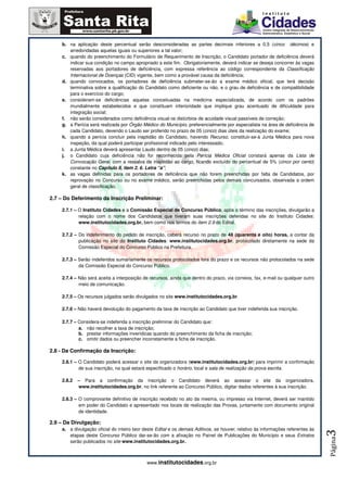b. na aplicação deste percentual serão desconsideradas as partes decimais inferiores a 0,5 (cinco décimos) e
       arredondadas aquelas iguais ou superiores a tal valor;
    c. quando do preenchimento do Formulário de Requerimento de Inscrição, o Candidato portador de deficiência deverá
       indicar sua condição no campo apropriado a este fim. Obrigatoriamente, deverá indicar se deseja concorrer às vagas
       reservadas aos portadores de deficiência, com expressa referência ao código correspondente da Classificação
       Internacional de Doenças (CID) vigente, bem como a provável causa da deficiência;
    d. quando convocados, os portadores de deficiência submeter-se-ão a exame médico oficial, que terá decisão
       terminativa sobre a qualificação do Candidato como deficiente ou não, e o grau de deficiência e de compatibilidade
       para o exercício do cargo;
    e. consideram-se deficiências aquelas conceituadas na medicina especializada, de acordo com os padrões
       mundialmente estabelecidos e que constituam inferioridade que implique grau acentuado de dificuldade para
       integração social;
    f. não serão considerados como deficiência visual os distúrbios de acuidade visual passíveis de correção;
    g. a Perícia será realizada por Órgão Médico do Município, preferencialmente por especialista na área de deficiência de
       cada Candidato, devendo o Laudo ser proferido no prazo de 05 (cinco) dias úteis da realização do exame;
    h. quando a perícia concluir pela inaptidão do Candidato, havendo Recurso, constituir-se-á Junta Médica para nova
       inspeção, da qual poderá participar profissional indicado pelo interessado;
    i. a Junta Médica deverá apresentar Laudo dentro de 05 (cinco) dias;
    j. o Candidato cuja deficiência não for reconhecida pela Perícia Médica Oficial constará apenas da Lista de
       Convocação Geral, com a ressalva de inaptidão ao cargo, ficando excluído do percentual de 5% (cinco por cento)
       constante no Capítulo II, item 2. 6. Letra “a”;
    k. as vagas definidas para os portadores de deficiência que não forem preenchidas por falta de Candidatos, por
       reprovação no Concurso ou no exame médico, serão preenchidas pelos demais concursados, observada a ordem
       geral de classificação.

2.7 – Do Deferimento da Inscrição Preliminar:

    2.7.1 – O Instituto Cidades e a Comissão Especial de Concurso Público, após o término das inscrições, divulgarão a
            relação com o nome dos Candidatos que tiveram suas inscrições deferidas no site do Instituto Cidades:
            www.institutocidades.org.br, bem como nos termos do item 2.9 do Edital.

    2.7.2 – Do indeferimento do pedido de inscrição, caberá recurso no prazo de 48 (quarenta e oito) horas, a contar da
            publicação no site do Instituto Cidades: www.institutocidades.org.br, protocolado diretamente na sede da
            Comissão Especial do Concurso Público na Prefeitura.

    2.7.3 – Serão indeferidos sumariamente os recursos protocolados fora do prazo e os recursos não protocolados na sede
            da Comissão Especial do Concurso Público.

    2.7.4 – Não será aceita a interposição de recursos, ainda que dentro do prazo, via correios, fax, e-mail ou qualquer outro
            meio de comunicação.

    2.7.5 – Os recursos julgados serão divulgados no site www.institutocidades.org.br.

    2.7.6 – Não haverá devolução do pagamento da taxa de inscrição ao Candidato que tiver indeferida sua inscrição.

    2.7.7 – Considera-se indeferida a inscrição preliminar do Candidato que:
            a. não recolher a taxa de inscrição;
            b. prestar informações inverídicas quando do preenchimento da ficha de inscrição;
            c. omitir dados ou preencher incorretamente a ficha de inscrição.

2.8 - Da Confirmação da Inscrição:

    2.8.1 – O Candidato poderá acessar o site da organizadora (www.institutocidades.org.br) para imprimir a confirmação
            de sua inscrição, na qual estará especificado o horário, local e sala de realização da prova escrita.

    2.8.2   – Para a confirmação da inscrição o Candidato deverá ao acessar o site da organizadora,
            www.institutocidades.org.br, no link referente ao Concurso Público, digitar dados referentes à sua inscrição.

    2.8.3 – O comprovante definitivo de inscrição recebido no ato da mesma, ou impresso via Internet, deverá ser mantido
            em poder do Candidato e apresentado nos locais de realização das Provas, juntamente com documento original
            de identidade.

2.9 – Da Divulgação:
    a. a divulgação oficial do inteiro teor deste Edital e os demais Aditivos, se houver, relativo às informações referentes às
                                                                                                                                  3




       etapas deste Concurso Público dar-se-ão com a afixação no Painel de Publicações do Município e seus Extratos
                                                                                                                                  Página




       serão publicados no site www.institutocidades.org.br.



                                             www.institutocidades.org.br
 