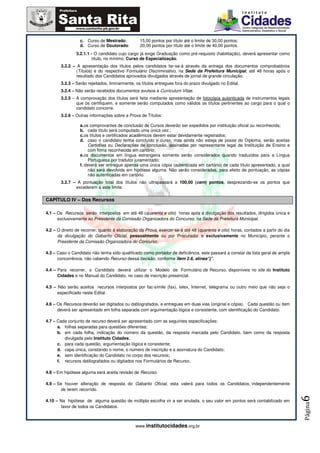 c. Curso de Mestrado:          15,00 pontos por título até o limite de 30,00 pontos;
                  d. Curso de Doutorado:         20,00 pontos por título até o limite de 40,00 pontos.
               3.2.1.1 - O candidato cujo cargo já exige Graduação como pré-requisito (habilitação), deverá apresentar como
                       título, no mínimo, Curso de Especialização.
       3.2.2 – A apresentação dos títulos pelos candidatos far-se-á através da entrega dos documentos comprobatórios
               (Títulos) e do respectivo Formulário Discriminativo, na Sede da Prefeitura Municipal, até 48 horas após o
               resultado dos Candidatos aprovados divulgados através de jornal de grande circulação.
       3.2.3 – Serão rejeitados, liminarmente, os títulos entregues fora do prazo divulgado no Edital.
       3.2.4 – Não serão recebidos documentos avulsos e Curriculum Vitae.
       3.2.5 – A comprovação dos títulos será feita mediante apresentação de fotocópia autenticada de instrumentos legais
               que os certifiquem, e somente serão computados como válidos os títulos pertinentes ao cargo para o qual o
               candidato concorre.
       3.2.6 – Outras informações sobre a Prova de Títulos:

                  a. os comprovantes de conclusão de Cursos deverão ser expedidos por instituição oficial ou reconhecida;
                  b. cada título será computado uma única vez.;
                  c. os títulos e certificados acadêmicos devem estar devidamente registrados;
                  d. caso o candidato tenha concluído o curso, mas ainda não esteja de posse do Diploma, serão aceitas
                       Certidões ou Declarações de conclusão, assinadas por representante legal da Instituição de Ensino e
                       com firma reconhecida em cartório;
                  e. os documentos em língua estrangeira somente serão considerados quando traduzidos para a Língua
                       Portuguesa por tradutor juramentado;
                  f. deverá ser entregue apenas uma única cópia (autenticada em cartório) de cada título apresentado, a qual
                       não será devolvida em hipótese alguma. Não serão consideradas, para efeito de pontuação, as cópias
                       não autenticadas em cartório.
       3.2.7 – A pontuação total dos títulos não ultrapassará a 100,00 (cem) pontos, desprezando-se os pontos que
              excederem a este limite.

CAPÍTULO IV – Dos Recursos

4.1 – Os Recursos serão interpostos em até 48 (quarenta e oito) horas após a divulgação dos resultados, dirigidos única e
      exclusivamente ao Presidente da Comissão Organizadora do Concurso, na Sede da Prefeitura Municipal.

4.2 – O direito de recorrer, quanto à elaboração da Prova, exercer-se-á até 48 (quarenta e oito) horas, contados a partir do dia
      da divulgação do Gabarito Oficial, pessoalmente ou por Procurador e exclusivamente no Município, perante o
      Presidente da Comissão Organizadora do Concurso.

4.3 – Caso o Candidato não tenha sido qualificado como portador de deficiência, este passará a constar da lista geral de ampla
      concorrência, não cabendo Recurso dessa decisão, conforme item 2.6, alínea”j”.

4.4 – Para recorrer, o Candidato deverá utilizar o Modelo de Formulário de Recurso, disponíveis no site do Instituto
      Cidades e no Manual do Candidato, no caso de inscrição presencial.

4.5 – Não serão aceitos recursos interpostos por fac-símile (fax), telex, Internet, telegrama ou outro meio que não seja o
      especificado neste Edital.

4.6 – Os Recursos deverão ser digitados ou datilografados, e entregues em duas vias (original e cópia). Cada questão ou item
      deverá ser apresentado em folha separada com argumentação lógica e consistente, com identificação do Candidato.

4.7 – Cada conjunto de recurso deverá ser apresentado com as seguintes especificações:
      a. folhas separadas para questões diferentes;
      b. em cada folha, indicação do número da questão, da resposta marcada pelo Candidato, bem como da resposta
         divulgada pelo Instituto Cidades;
      c. para cada questão, argumentação lógica e consistente;
      d. capa única, constando o nome, o número de inscrição e a assinatura do Candidato;
      e. sem identificação do Candidato no corpo dos recursos;
      f. recursos datilografados ou digitados nos Formulários de Recurso.

4.8 – Em hipótese alguma será aceita revisão de Recurso.

4.9 – Se houver alteração de resposta do Gabarito Oficial, esta valerá para todos os Candidatos, independentemente
        de terem recorrido.
                                                                                                                                   6




4.10 – Na hipótese de alguma questão de múltipla escolha vir a ser anulada, o seu valor em pontos será contabilizado em
                                                                                                                                   Página




       favor de todos os Candidatos.



                                               www.institutocidades.org.br
 
