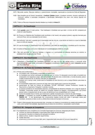 4.11 – Não serão aceitos Recursos relativos a preenchimento incompleto, equivocado ou incorreto da Folha de Respostas.

4.12 – Nas situações que se fizerem necessárias, o Instituto Cidades poderá, a qualquer momento, durante a aplicação do
       Concurso, solicitar à autoridade competente a identificação datiloscópica e/ou fazer uma vistoria rigorosa em
       Candidatos.

4.13 – Todos os Recursos interpostos deverão obedecer ao modelo do Anexo IV.


CAPÍTULO V – Da Classificação

5.1 – Cada questão valerá 10 (dez) pontos. Para habilitação o Candidato terá que obter o mínimo de 50% (cinqüenta por
      cento) em cada Disciplina.

5.2 – As Provas e os Gabaritos dos Candidatos serão recolhidos e não haverá, sob qualquer pretexto, segunda chamada para
      nenhuma Prova, nem sua realização fora do horário.

5.3 – Será atribuída “nota zero” a questão que for assinalada mais de uma vez, a que estiver em branco ou a que for detectada
      rasura na folha de resposta.

5.4 – Em caso de empate na Classificação Final, terá preferência, para efeito de classificação, o Candidato que for mais idoso.

5.5 – O Cartão de Respostas será o único meio levado em consideração para efeito de correção.

5.6 – Não será permitido, em nenhuma hipótese, o ingresso ou a permanência de pessoas estranhas ao certame no
     estabelecimento de aplicação das Provas.


CAPÍTULO VI – Dos Classificáveis

6.1 – Respeitada a Classificação dos Candidatos Aprovados, em caso de uma das opções acima, e, ocorrendo ainda
     disponibilidade de vagas, serão convocados os Candidatos considerados Classificáveis, na ordem crescente apurada
     pelo Resultado Final.

CAPÍTULO VII – Da Posse dos Candidatos Habilitados

7.1 – A Posse será condicionada a:
      a. ser brasileiro nato, naturalizado ou estrangeiro na forma da lei;
      b. os Candidatos que tenham participado do Concurso com no mínimo 16 (dezesseis) anos de idade, só poderão ser
          empossados nos respectivos cargos após completarem 18 (dezoito) anos, condicionado, a na data da posse, possuir
          a idade constitucional de 18 (dezoito) anos para ser empossada;
      c. quitação com o serviço militar, exceto para os Candidatos do sexo feminino e com a Justiça Eleitoral, para todos os
          Candidatos;
      d. ter escolaridade exigida para o exercício do cargo, bem como registro para o exercício da profissão;
      e. apresentação de cópia de Carteira de Identidade, CPF/MF, PIS/PASEP, Carteira Profissional, Certidão de
          Nascimento ou Casamento, Fotografia ¾ colorida e recente;
      f. às pessoas portadoras de necessidades especiais, compatibilidade da deficiência atestada, com o cargo de opção do
          Candidato, comprovada através de análise da Comissão Especial de Seleção e Acompanhamento, que emitirá
          parecer sobre o enquadramento do tipo ou grau de deficiência e sua compatibilidade com o cargo;
      g. exame de sanidade física e mental, que comprovará a aptidão necessária para o exercício de cada emprego;
      h. atenção – o Candidato, por ocasião da posse, deverá comprovar todos os requisitos exigidos no subitem 7.1 do
          Capítulo VII.     A não apresentação dos comprovantes exigidos tornará sem efeito a aprovação obtida pelo
          Candidato, anulando-se todos os atos ou efeitos decorrentes da inscrição no Concurso.

7.2 – Poderá a Administração discricionariamente lotar, remanejar e/ou deslocar os servidores de unidade administrativa para
      outra, como também de localidade, dependendo dos princípios da conveniência, necessidade e oportunidade.

CAPÍTULO VIII – Delegação de Competência

8.1 – Fica estabelecido como competência da Comissão Organizadora do Concurso, designada pelo Gestor:
      a. conhecer as carências planejadas e organizadas pelos Órgão da Administração;
      b. acompanhar e fiscalizar os trabalhos de realização do certame;
      c. elaborar ofícios, receber e responder requerimentos;
      d. receber Recursos;
                                                                                                                                  7




      e. encaminhar os recursos em tempo hábil, para o responsável pela execução do Concurso respondê-los.
                                                                                                                                  Página




                                               www.institutocidades.org.br
 