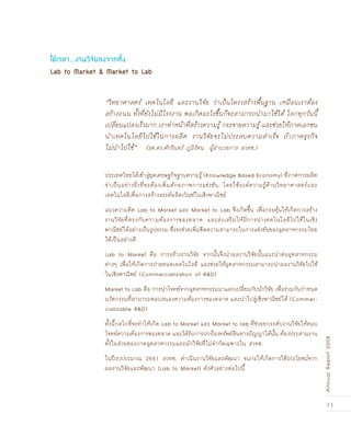 11
AnnualReport2008
Lab to Market & Market to Lab
ได้เวลา...งานวิจัยลงจากหิ้ง
“วิทยาศาสตร์ เทคโนโลยี และงานวิจัย ว่าเป็นโครงสร้างพื้นฐาน เหมือนเราต้อง
สร้างถนน ทั้งที่ยังไม่มีโรงงาน พอเกิดอะไรขึ้นก็จะสามารถนำมาใช้ได้ โลกทุกวันนี้
เปลี่ยนแปลงเร็วมาก เราทำหน้าที่สร้างความรู้ กระจายความรู้ และช่วยให้ภาคเอกชน
นำเทคโนโลยีไปใช้ในการผลิต งานวิจัยจะไม่ประสบความสำเร็จ ถ้าภาคธุรกิจ
ไม่นำไปใช้” (รศ.ดร.ศักรินทร์ ภูมิรัตน ผู้อำนวยการ สวทช.)
ประเทศไทยได้เข้าสู่ยุคเศรษฐกิจฐานความรู้ (Knowledge Based Economy) ที่ภาคการผลิต
จำเป็นอย่างยิ่งที่จะต้องเพิ่มศักยภาพการแข่งขัน โดยใช้องค์ความรู้ด้านวิทยาศาสตร์และ
เทคโนโลยีเพื่อการสร้างสรรค์ผลิตภัณฑ์ในเชิงพาณิชย์
แนวความคิด Lab to Market และ Market to Lab จึงเกิดขึ้น เพื่อกระตุ้นให้เกิดการสร้าง
งานวิจัยที่ตรงกับความต้องการของตลาด และส่งเสริมให้มีการนำเทคโนโลยีไปใช้ในเชิง
พาณิชย์ได้อย่างเป็นรูปธรรม ซึ่งจะช่วยเพิ่มขีดความสามารถในการแข่งขันของอุตสาหกรรมไทย
ได้เป็นอย่างดี
Lab to Market คือ การสร้างงานวิจัย จากนั้นจึงนำผลงานวิจัยนั้นแนะนำต่ออุตสาหกรรม
ต่างๆ เพื่อให้เกิดการถ่ายทอดเทคโนโลยี และช่วยให้อุตสาหกรรมสามารถนำผลงานวิจัยไปใช้
ในเชิงพาณิชย์ (Commercialization of R&D)
Market to Lab คือ การนำโจทย์จากอุตสาหกรรมมาแลกเปลี่ยนกับนักวิจัย เพื่อร่วมกันกำหนด
นวัตกรรมที่สามารถตอบสนองความต้องการของตลาด และนำไปสู่เชิงพาณิชย์ได้ (Commer-
cializable R&D)
ทั้งนี้กลไกที่จะทำให้เกิด Lab to Market และ Market to lab ที่ช่วยยกระดับงานวิจัยให้ตอบ
โจทย์ความต้องการของตลาด และได้รับการปกป้องทรัพย์สินทางปัญญาได้นั้น ต้องประสานงาน
ทั้งในส่วนของภาคอุตสาหกรรมและนักวิจัยที่ไม่จำกัดเฉพาะใน สวทช.
ในปีงบประมาณ 2551 สวทช. ดำเนินงานวิจัยและพัฒนา จนก่อให้เกิดการใช้ประโยชน์จาก
ผลงานวิจัยและพัฒนา (Lab to Market) ดังตัวอย่างต่อไปนี้
 