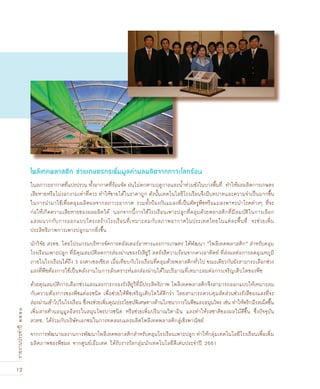 12
รายงานประจำปี๒๕๕๑
ในสภาวะอากาศที่แปรปรวน ทั้งอากาศที่ร้อนจัด ฝนไม่ตกตามฤดูกาลและน้ำท่วมขังในบางพื้นที่ ทำให้ผลผลิตการเกษตร
เสียหายหรือไม่งอกงามเท่าที่ควร ทำให้ขายได้ในราคาถูก ดังนั้นเทคโนโลยีโรงเรือนจึงมีบทบาทและความจำเป็นมากขึ้น
ในการนำมาใช้เพื่อคลุมผลิตผลจากสภาวะอากาศ รวมทั้งป้องกันแมลงที่เป็นศัตรูพืชหรือแมลงพาหะนำโรคต่างๆ ที่จะ
ก่อให้เกิดความเสียหายของผลผลิตได้ นอกจากนี้การใช้โรงเรือนเพาะปลูกที่คลุมด้วยพลาสติกที่มีสมบัติในการเลือก
แสงผนวกกับการออกแบบโครงสร้างโรงเรือนที่เหมาะสมกับสภาพอากาศในประเทศไทยในแต่ละพื้นที่ จะช่วยเพิ่ม
ประสิทธิภาพการเพาะปลูกมากยิ่งขึ้น
นักวิจัย สวทช. โดยโปรแกรมบริหารจัดการคลัสเตอร์อาหารและการเกษตร ได้พัฒนา “โพลีเทคพลาสติก” สำหรับคลุม
โรงเรือนเพาะปลูก ที่มีคุณสมบัติลดการส่องผ่านของรังสียูวี ลดรังสีความร้อนจากดวงอาทิตย์ ที่ส่งผลต่อการลดอุณหภูมิ
ภายในโรงเรือนได้ถึง 3 องศาเซลเซียส เมื่อเทียบกับโรงเรือนที่คลุมด้วยพลาสติกทั่วไป ขณะเดียวกันยังสามารถเลือกช่วง
แสงที่พืชต้องการใช้เป็นพลังงานในการสังเคราะห์แสงส่องผ่านได้ในปริมาณที่เหมาะสมต่อการเจริญเติบโตของพืช
ด้วยคุณสมบัติการเลือกช่วงแสงและการกรองรังสียูวีที่มีประสิทธิภาพ โพลีเทคพลาสติกจึงสามารถออกแบบให้เหมาะสม
กับความต้องการของพืชแต่ละชนิด เพื่อช่วยให้พืชเจริญเติบโตได้ดีกว่า โดยสามารถควบคุมสัดส่วนช่วงรังสีของแสงที่จะ
ส่องผ่านเข้าไปในโรงเรือน ซึ่งจะช่วยเพิ่มคุณประโยชน์พิเศษทางด้านโภชนาการในพืชและสมุนไพร เช่น ทำให้พริกมีรสเผ็ดขึ้น
เพิ่มสารต้านอนุมูลอิสระในสมุนไพรบางชนิด หรือช่วยเพิ่มปริมาณวิตามิน และทำให้รสชาติของผลไม้ดีขึ้น ซึ่งปัจจุบัน
สวทช. ได้ร่วมกับบริษัทเอกชนในการทดสอบและผลิตโพลีเทคพลาสติกสู่เชิงพาณิชย์
จากการพัฒนาผลงานการพัฒนาโพลีเทคพลาสติกสำหรับคลุมโรงเรือนเพาะปลูก ทำให้กลุ่มเทคโนโลยีโรงเรือนเพื่อเพิ่ม
ผลิตภาพของพืชผล จากศูนย์เอ็มเทค ได้รับรางวัลกลุ่มนักเทคโนโลยีดีเด่นประจำปี 2551
โพลีเทคพลาสติก ช่วยเกษตรกรเพิ่มมูลค่าผลผลิตจากภาวะโลกร้อน
 