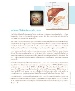 17
AnnualReport2008
ปัจจุบันทั่วโลกมีผู้ป่วยด้วยโรคตับและมะเร็งตับสูงถึง 350 ล้านคน สำหรับประเทศไทยพบผู้ป่วยเฉลี่ยปีละ 5 หมื่นคน
ซึ่งสูงสุดในโลก เนื่องจากคนไทยนิยมบริโภคสุราและอาหารสุกๆ ดิบๆ ซึ่งการตรวจเพื่อวิเคราะห์ว่าเป็นโรคตับใน
ระดับใด ต้องใช้เวลาเป็นสัปดาห์และมีค่าใช้จ่ายที่สูง
Hyaluronan (เดิมเรียกว่า Hyaluronic acid; HA) เป็นสารชีวโมเลกุลขนาดใหญ่ที่พบได้ทั่วร่างกาย โดยเฉพาะอย่างยิ่ง
ในเนื้อเยื่อเกี่ยวพัน เช่น กระดูกอ่อน ผิวหนัง ซึ่งจะถูกทำลายที่เซลล์ของตับ จึงมีการนำเอาระดับของ HA มาใช้วินิจฉัยโรค
หลายชนิด เช่น โรคข้ออักเสบรูมาตอยด์ โรคตับ โรคมะเร็ง แต่เนื่องจากระดับของ HA ในซีรั่มมีปริมาณน้อยมาก จึงทำให้
ต้องใช้เอนไซม์หรือสารรังสีในการตรวจวัด ซึ่งต้องใช้ชุดน้ำยาจากต่างประเทศที่มีราคาสูงมาก แต่มีอายุการใช้งานสั้น
สวทช. โดยโปรแกรมบริหารจัดการคลัสเตอร์การแพทย์และสาธารณสุข ร่วมกับสภาวิจัยแห่งชาติ และมหาวิทยาลัย
เชียงใหม่ ได้สนับสนุนทุนวิจัยพัฒนาแก่โครงการ “การศึกษาสภาวะที่เหมาะสมสำหรับการจัดเตรียมโปรตีนที่ยึดจับกับ
Hyaluronan (Hyaluronic acid; HA) และการศึกษาคุณสมบัติของคณะแพทยศาสตร์ มหาวิทยาลัยเชียงใหม่” เป็น
เวลา 1 ปี ซึ่งสามารถพัฒนาเป็นชุดน้ำยาเพื่อตรวจวินิจฉัยโรคตับโดยใช้โปรตีนที่ยึดจับกับ Hyaluronan (HA) ที่วิจัย
และพัฒนาขึ้น
ชุดน้ำยาเพื่อตรวจวินิจฉัยโรคตับนี้ใช้หลักการของ ELISA (Enzyme-Linked ImmunoSorbent Assay) โดยใช้เลือดของ
ผู้ป่วยเป็นสิ่งส่งตรวจ ซึ่งใช้เวลา 2-3 วันในการรายงานผล และสามารถระบุชนิดของโรคตับได้ โดยมีค่าใช้จ่ายประมาณ
1,000-2,000 บาทต่อการตรวจหนึ่งครั้ง ซึ่งวิธีดังกล่าวเป็นวิธีที่ไม่ยุ่งยากหรือซับซ้อน เมื่อเปรียบเทียบกับวิธีการตรวจ
โดยพยาธิวิทยาที่ต้องใช้เข็มเข้าไปดูดเนื้อเยื่อของตับมาวิเคราะห์ว่าผู้ป่วยเป็นโรคตับในระดับใด ซึ่งใช้เวลาประมาณ 1
สัปดาห์ และมีค่าใช้จ่ายกว่า 25,000 บาท นอกจากนี้ชุดน้ำยาดังกล่าวยังสามารถนำมาใช้วิจัย วินิจฉัย และติดตาม
การรักษาโรคต่างๆ เช่น โรคข้ออักเสบรูมาตอยด์ โรคติดเชื้อทางเดินหายใจในเด็ก โรคมะเร็งบางชนิด เป็นต้น
จากการวิจัยและพัฒนา คณะนักวิจัยได้ยื่นขอจดสิทธิบัตรในเรื่อง “กรรมวิธีการเตรียมโปรตีนยึดจับกับสารชีวโมเลกุล
ชนิดไฮยาลูโรแนนที่ติดฉลากด้วยไบโอตินและการนำไปประยุกต์ใช้” และได้อนุญาตให้ บริษัท Allswell Singapore
Pte.Ltd. ประเทศสิงคโปร์ ใช้สิทธิเทคโนโลยีชุดน้ำยาเพื่อตรวจวินิจฉัยโรคตับโดยใช้โปรตีนที่ยึดจับกับ Hyaluronan (HA)
เป็นเวลา 7 ปี
ชุดน้ำยาตรวจวินิจ©ัยโรคตับแบบรวดเรçว ราคาถูก
 