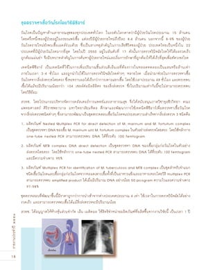 18
รายงานประจำปี๒๕๕๑
วัณโรคเป็นปัญหาด้านสาธารณสุขของทุกประเทศทั่วโลก ในระดับโลกคาดว่ามีผู้ป่วยวัณโรคประมาณ 15 ล้านคน
โดยครึ่งหนึ่งของผู้ป่วยอยู่ในระยะแพร่เชื้อ แต่ละปีมีผู้ป่วยรายใหม่ถึงปีละ 8.4 ล้านคน นอกจากนี้ 8-9% ของผู้ป่วย
วัณโรครายใหม่ยังพบเชื้อเอดส์ร่วมด้วย ซึ่งเป็นสาเหตุสำคัญในการเสียชีวิตของผู้ป่วย ประเทศไทยเป็นหนึ่งใน 22
ประเทศที่มีผู้ป่วยวัณโรคมากที่สุด โดยในปี 2550 อยู่ในอันดับที่ 17 ดังนั้นการตรวจวินิจฉัยโรคให้ได้ผลรวดเร็ว
ถูกต้องแม่นยำ จึงมีบทบาทสำคัญในการค้นหาผู้ป่วยรายใหม่และเริ่มการรักษาที่ถูกต้องให้ได้เร็วที่สุดเพื่อตัดวงจรโรค
เทคนิคพีซีอาร์ เป็นเทคนิคที่ใช้ในการเพิ่มปริมาณชิ้นส่วนดีเอ็นเอที่ต้องการในหลอดทดลองเป็นแสนหรือล้านเท่า
ภายในเวลา 3-4 ชั่วโมง และถูกนำไปใช้ในการตรวจวินิจฉัยโรคต่างๆ หลายโรค เมื่อนำมาช่วยในการตรวจหาเชื้อ
วัณโรคจากสิ่งส่งตรวจโดยตรง ซึ่งจะทราบผลได้เร็วกว่าการเพาะแยกเชื้อ โดยใช้เวลาประมาณ 48 ชั่วโมง และตรวจพบ
เชื้อได้แม้จะมีปริมาณน้อยกว่า 104 เซลล์ต่อมิลลิลิตร ของสิ่งส่งตรวจ ซึ่งในปริมาณเท่ากันนี้จะไม่สามารถตรวจพบ
โดยวิธีย้อม
สวทช. โดยโปรแกรมบริหารจัดการคลัสเตอร์การแพทย์และสาธารณสุข จึงได้สนับสนุนภาควิชาจุลชีววิทยา คณะ
แพทยศาสตร์ ศิริราชพยาบาล มหาวิทยาลัยมหิดล ศึกษาและพัฒนาการใช้เทคนิคพีซีอาร์เพื่อตรวจหาเชื้อวัณโรค
จากสิ่งส่งตรวจชนิดต่างๆ ซึ่งสามารถพัฒนาเป็นชุดตรวจสอบเชื้อวัณโรคจนประสบความสำเร็จจากสิ่งส่งตรวจ 3 ชนิดคือ
1. ผลิตภัณฑ์ Nested Multiplex PCR for direct detection of M. marinum and M. fortuitum complex
เป็นชุดตรวจหา DNA ของเชื้อ M. marinum และ M. fortuitum complex ในตัวอย่างส่งตรวจโดยตรง โดยใช้หลักการ
one-tube nested PCR สามารถตรวจพบ DNA ได้ที่ระดับ 100 femtogram
2. ผลิตภัณฑ์ MTB complex DNA direct detection เป็นชุดตรวจหา DNA ของเชื้อกลุ่มก่อวัณโรคในตัวอย่าง
ส่งตรวจโดยตรง โดยใช้หลักการ one-tube nested PCR สามารถตรวจพบ DNA ได้ที่ระดับ 100 femtogram
และมีความจำเพาะ 95%
3. ผลิตภัณฑ์ Multiplex PCR for identiﬁcation of M. tuberculosis and MTB complex เป็นชุดสำหรับจำแนก
ชนิดเชื้อวัณโรคและเชื้อกลุ่มก่อวัณโรคจากหลอดเพาะเชื้อทั้งที่เป็นอาหารแข็งและอาหารเหลวโดยวิธี multiplex PCR
สามารถตรวจพบ ampliﬁed product ได้เมื่อมีปริมาณ DNA อย่างน้อย 50 picogram ความไวและความจำเพาะ
97-98%
ชุดตรวจสอบที่พัฒนาขึ้นนี้มีราคาถูกกว่าการนำเข้าจากต่างประเทศประมาณ 4 เท่า ใช้เวลาในการตรวจวินิจฉัยได้อย่าง
รวดเร็ว และสามารถตรวจพบเชื้อได้แม้สิ่งส่งตรวจจะมีปริมาณน้อย
สวทช. ได้อนุญาตให้ห้างหุ้นส่วนจำกัด เอ็น เมดิคอล ใช้สิทธิจำหน่ายผลิตภัณฑ์ที่ผลิตขึ้นจากงานวิจัยนี้ เป็นเวลา 1 ปี
ชุดตรวจหาเชื้อวัณโรคโดยวิ¸ีพี«ีอาร์
 