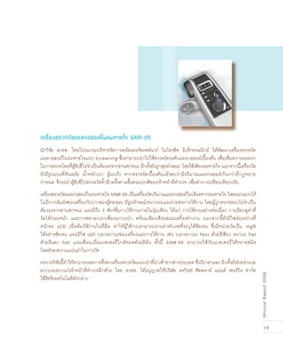 19
AnnualReport2008
นักวิจัย สวทช. โดยโปรแกรมบริหารจัดการคลัสเตอร์ซอฟต์แวร์ ไมโครชิพ อิเล็กทรอนิกส์ ได้พัฒนาเครื่องตรวจวัด
แอลกอฮอล์ในลมหายใจแบบ Screening ซึ่งสามารถนำไปใช้ตรวจวัดระดับแอลกอฮอล์เบื้องต้น เพื่อเพิ่มความสะดวก
ในการตรวจโดยที่ผู้ขับขี่ไม่จำเป็นต้องลงจากยานพาหนะ อีกทั้งยังถูกสุขลักษณะ โดยใช้เพียงลมหายใจ นอกจากนี้เครื่องวัด
ยังมีรูปแบบที่ทันสมัย น้ำหนักเบา รู้ผลเร็ว หากตรวจวัดเบื้องต้นแล้วพบว่ามีปริมาณแอลกอฮอล์เกินกว่าที่กฎหมาย
กำหนด จึงจะนำผู้ขับขี่ไปตรวจวัดซ้ำอีกครั้งตามขั้นตอนปกติของเจ้าหน้าที่ตำรวจ เพื่อทำการเปรียบเทียบปรับ
เครื่องตรวจวัดแอลกอฮอล์ในลมหายใจ SAM-05 เป็นเครื่องวัดปริมาณแอลกอฮอล์ในเลือดจากลมหายใจ โดยออกแบบให้
ไม่มีการสัมผัสของเครื่องกับปากของผู้ทดสอบ มีรูปลักษณ์เหมาะสมและง่ายต่อการใช้งาน โดยผู้ถูกตรวจสอบไม่จำเป็น
ต้องลงจากยานพาหนะ และมีถึง 3 ฟังก์ชั่นการใช้งานภายในปุ่มเดียว ได้แก่ การใช้งานอย่างต่อเนื่อง การเรียกดูค่าที่
วัดได้ก่อนหน้า และการขยายเวลาเพื่อรอการเป่า พร้อมเสียงเตือนขณะเครื่องทำงาน นอกจากนี้ยังมีไฟส่องสว่างที่
หน้าจอ LCD เมื่อต้องใช้งานในที่มืด ทำให้ผู้ใช้งานสามารถอ่านค่าตัวเลขที่ระบุได้ชัดเจน ซึ่งมีหน่วยวัดเป็น mg%
ได้อย่างชัดเจน และมีไฟ LED บอกสถานะของเครื่องและการใช้งาน เช่น บอกสถานะ Pass ด้วยสีเขียว สถานะ Fail
ด้วยสีแดง Fail และเตือนเมื่อแบตเตอรี่ใกล้หมดด้วยสีส้ม ทั้งนี้ SAM-05 สามารถใช้กับแบตเตอรี่ได้หลายชนิด
โดยยังคงความแม่นยำในการวัด
ผลงานวิจัยนี้ทำให้สามารถลดการพึ่งพาเครื่องตรวจวัดแบบเป่าที่นำเข้าจากต่างประเทศ ซึ่งมีราคาแพง อีกทั้งยังช่วยอำนวย
ความสะดวกแก่เจ้าหน้าที่ตำรวจอีกด้วย โดย สวทช. ได้อนุญาตให้บริษัท สหวิทย์ ซัพพลาย์ แอนด์ เซอร์วิส จำกัด
ใช้สิทธิเทคโนโลยีดังกล่าว
เครื่องตรวจวัดแอลกอÎอล์ในลมหายใจ SAM-05
 