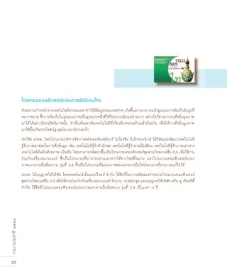 20
รายงานประจำปี๒๕๕๑
ด้วยความก้าวหน้าทางเทคโนโลยีสารสนเทศ ทำให้มีข้อมูลประเภทต่างๆ เกิดขึ้นมากมาย รวมถึงรูปแบบการจัดเก็บข้อมูลที่
หลากหลาย ซึ่งการจัดเก็บในรูปแบบภาพเป็นรูปแบบหนึ่งที่ได้รับความนิยมอย่างมาก อย่างไรก็ตามการจะดึงข้อมูลภาพ
มาใช้ได้อย่างมีประสิทธิภาพนั้น จำเป็นต้องอาศัยเทคโนโลยีที่เกี่ยวข้องหลายด้านเข้าด้วยกัน เพื่อให้การดึงข้อมูลภาพ
มาใช้นั้นเกิดประโยชน์สูงสุดในเวลาอันรวดเร็ว
นักวิจัย สวทช. โดยโปรแกรมบริหารจัดการคลัสเตอร์ซอฟต์แวร์ ไมโครชิป อิเล็กทรอนิกส์ ได้วิจัยและพัฒนาเทคโนโลยี
รู้จักภาพมาช่วยในการดึงข้อมูล เช่น เทคโนโลยีรู้จำตัวอักษร เทคโนโลยีรู้จำลายมือเขียน เทคโนโลยีรู้จักภาพเอกสาร
เทคโนโลยีค้นคืนด้วยภาพ เป็นต้น โดยสามารถพัฒนาขึ้นเป็นโปรแกรมคอมพิวเตอร์ชุดอ่านไทยเวอร์ชั่น 2.5 เพื่อใช้งาน
ร่วมกับเครื่องสแกนเนอร์ ซึ่งเป็นโปรแกรมที่สามารถอ่านเอกสารได้จากไฟล์ที่สแกน และโปรแกรมคอมพิวเตอร์แปลง
ภาพเอกสารเป็นข้อความ รุ่นที่ 2.5 ซึ่งเป็นโปรแกรมที่แปลงภาพของเอกสารเป็นไฟล์เอกสารที่สามารถแก้ไขได้
สวทช. ได้อนุญาตให้บริษัท ไทยซอฟต์แวร์เอ็นเตอร์ไพรส์ จำกัด ใช้สิทธิในการผลิตและจำหน่ายโปรแกรมคอมพิวเตอร์
ชุดอ่านไทยเวอร์ชั่น 2.5 เพื่อใช้งานร่วมกับกับเครื่องสแกนเนอร์ จำนวน 15,000 ชุด และอนุญาตให้บริษัท ดรีม ทู เรียลลิตี้
จำกัด ใช้สิทธิโปรแกรมคอมพิวเตอร์แปลงภาพเอกสารเป็นข้อความ รุ่นที่ 2.5 เป็นเวลา 3 ปี
โปรแกรมคอมพิวเตอร์แปลงภาพ½‚มือคนไทย
 