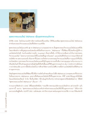 22
รายงานประจำปี๒๕๕๑
นักวิจัย สวทช. โดยโปรแกรมบริหารจัดการคลัสเตอร์สิ่งแวดล้อม ได้วิจัยและพัฒนาชุดตรวจสอบเอนไซม์ ENZhance
สำหรับตรวจสอบกิจกรรมของเอนไซม์ที่ผลิตจากแบคทีเรีย
ชุดตรวจสอบเอนไซม์แบบเททับ ชุด A (ENZhance Complete) Kit A เป็นชุดตรวจสอบกิจกรรมเอนไซม์ของแบคทีเรีย
โดยอาศัยหลักการเพิ่มรูพรุนบนผนังเซลล์แบคทีเรียด้วยสารละลาย “ENZhance” ที่ได้พัฒนาขึ้นโดยห้องปฏิบัติการ
เอนไซม์เทคโนโลยี ร่วมกับเทคนิคการเททับ (overlay) ด้วยสารตั้งต้น ทำให้สามารถเพิ่มความไวในการตรวจสอบ
กิจกรรมเอนไซม์ โดยสามารถตรวจสอบได้ทั้งเอนไซม์ที่อยู่ภายในเซลล์ และเอนไซม์ที่หลั่งออกมาภายนอกได้อย่างมี
ประสิทธิภาพ สะดวกและรวดเร็ว ด้วยราคาที่ไม่แพง รวมถึงยังสามารถตรวจสอบกิจกรรมเอนไซม์ที่สภาวะรุนแรงได้ ซึ่งเป็น
ประโยชน์ต่อการตรวจสอบกิจกรรมเอนไซม์ของแบคทีเรียในอุตสาหกรรมทั้งเพื่อการควบคุมคุณภาพในกระบวนการ
หรือผลิตภัณฑ์ ทั้งในลักษณะของสายพันธุ์บริสุทธิ์หรือหัวเชื้อผสมที่ใช้ในอุตสาหกรรมต่างๆ เช่น การหมักอาหารสัตว์และ
การบำบัดของเสีย นอกจากนี้ยังมีประโยชน์ในการศึกษาวิจัยทางเทคโนโลยีชีวภาพเพื่อหาเอนไซม์ชนิดใหม่ที่มีศักยภาพ
ทางอุตสาหกรรม
ปัจจุบันชุดตรวจสอบเอนไซม์ที่พัฒนาขึ้นได้รับการผลิตในลักษณะต้นแบบในชื่อ ENZhance Complete Kit ซึ่งประกอบ
ไปด้วยสารละลาย ENZhance และสารตั้งต้นของเอนไซม์หลักที่ใช้ในอุตสาหกรรม ทั้งนี้ สวทช.ได้อนุญาตให้บริษัท
ไฮเออร์เอ็นท์เตอร์ไพรส์ จำกัด ซึ่งเป็นบริษัทฯ ที่ดำเนินธุรกิจเกี่ยวกับการจำหน่ายชุดตรวจวินิจฉัยชนิดต่างๆ ใช้สิทธิ
“ชุดตรวจสอบเอนไซม์ ENZhance” เป็นเวลา 1 ปี
จากผลงานวิจัยดังกล่าว สวทช. ได้ยื่นขอจดสิทธิบัตร “กรรมวิธีการตรวจและคัดกรองเอนไซม์ต่างๆ อย่างรวดเร็ว” แล้ว
นอกจากนี้ ผลงาน “ชุดตรวจสอบเอนไซม์แบบเททับสำหรับตรวจสอบเอนไซม์เพื่อใช้ในอุตสาหกรรม” ได้รับรางวัล
ผลงานประดิษฐ์คิดค้น ประจำปี 2551 ระดับชมเชย สาขาวิศวกรรมศาสตร์และอุตสาหกรรมวิจัย จากสภาวิจัยแห่งชาติ
ชุดตรวจสอบเอนไ«ม์ ENZhance เพื่ออุตสาหกรรมชีวภาพ
 