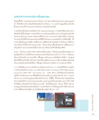 23
AnnualReport2008
ปัจจุบันพื้นที่การเกษตรของประเทศกว่าร้อยละ 50 มีสภาพเสื่อมโทรมและความอุดมสมบูรณ์
ต่ำ ซึ่งวัดได้จากปริมาณอินทรียวัตถุในดินต่ำกว่าร้อยละ 1.5 และมีการสูญเสียโครงสร้างดิน
ซึ่งส่งผลกระทบทั้งทางตรงและทางอ้อมต่อการเจริญเติบโตของพืช
การผลิตอินทรียวัตถุพวกพอลิแซ็กคาไรด์ (polysaccharides) จากจุลินทรีย์ดินกลุ่มสาหร่าย
เป็นปัจจัยหนึ่งที่สำคัญต่อการสร้างเม็ดดิน ความเสถียรของเม็ดดิน และการปรับปรุงโครงสร้างดิน
โดยสาหร่ายในสกุล Nostoc มีคุณสมบัติที่เหมาะสม สามารถนำมาพัฒนาใช้ในการปรับปรุง
โครงสร้างดินได้ทั้งในลักษณะของเซลล์ที่มีชีวิตหรือเฉพาะสารพอลิแซ็กคาไรด์ที่ผลิตขึ้น ซึ่ง
สาหร่ายที่อยู่ในรูปของปุ‰ยชีวภาพที่ยังคงความมีชีวิตจะสร้างพอลิแซ็กคาไรด์ออกมาได้เรื่อยๆ
เหมาะที่จะนำไปใช้ในนาข้าวและแปลงผัก เนื่องจากมีความชื้นเพียงพอต่อการมีชีวิตและการ
เจริญเติบโต ส่วนสารสกัดพอลิแซ็กคาไรด์ เหมาะที่จะนำไปใช้กับดินที่ปลูกพืชไร่
สวทช. โดยโปรแกรมบริหารจัดการคลัสเตอร์สิ่งแวดล้อม ได้สนับสนุนทุนวิจัยและพัฒนาแก่
ศูนย์จุลินทรีย์ สถาบันวิจัยวิทยาศาสตร์และเทคโนโลยีแห่งประเทศไทย (วว.) ใน “การวิจัยและ
พัฒนาผลิตภัณฑ์จากสาหร่ายเพื่อการฟ„œนฟูสภาพดินและการผลิตพืชอย่างยั่งยืน” โดยศูนย์
จุลินทรีย์ได้ร่วมกับบริษัท อัลโกเทค จำกัด วิจัยและพัฒนากระบวนการผลิต และพัฒนาผลิตภัณฑ์
ต้นแบบวัสดุปรับปรุงดินเพื่อใช้ในการฟ„œนฟูสภาพดินและการผลิตทางการเกษตรอย่างยั่งยืน
จากการวิจัยพัฒนาสามารถคัดเลือกสายพันธุ์สาหร่ายจำนวน 4 สายพันธุ์ที่มีศักยภาพสูงใน
การปรับปรุงดินได้แก่ Nostoc sp. TISTR 8290, Nostoc muscorum TISTR 9054, Nostoc
muscorum TISTR 8871 และ Nostoc sp. TISTR 8873 โดยได้ทดสอบในระดับห้อง
ปฏิบัติการกับดินสวนจากสถานีวิจัยพืชลำตะคองและดินนาจากทุ่งกุลาร้องไห้ พบว่า สาหร่าย
ดังกล่าวสามารถปรับปรุงคุณสมบัติของดินด้านต่างๆ ให้ดีขึ้น ทั้งในด้านปริมาณอินทรียวัตถุ
กิจกรรมจุลินทรีย์ ความหนาแน่นรวมของดิน และความพรุนทั้งหมดของดิน นอกจากนี้การวิจัย
ยังได้พัฒนาผลิตภัณฑ์สาหร่ายต้นแบบแบบเม็ด โดยใช้วัสดุรองรับ (ﬁller) ซึ่งได้การรับรอง
มาตรฐานผลิตภัณฑ์เกษตรอินทรีย์แล้ว จากผลสำเร็จดังกล่าว จึงได้อนุญาตให้ บริษัท อัลโกเทค
จำกัด ใช้สิทธิเทคโนโลยีดังกล่าวไปใช้ผลิตเชิงพาณิชย์ เป็นเวลา 5 ปี
ผลิตภัณ±์จากสาหร่ายเพื่อการ¿„œน¿ูสภาพดิน
 