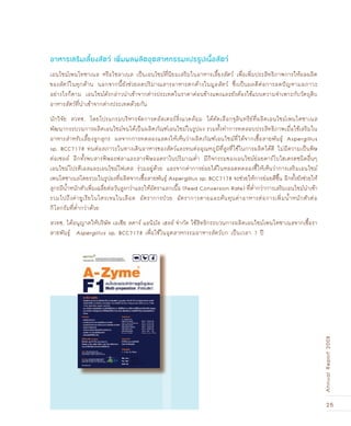 25
AnnualReport2008
อาหารเสริมเลี้ยงสัตว์ เพิ่มผลผลิตอุตสาหกรรมแปรรูปเนื้อสัตว์
เอนไซม์เพนโทซาเนส หรือไซลาเนส เป็นเอนไซม์ที่นิยมเสริมในอาหารเลี้ยงสัตว์ เพื่อเพิ่มประสิทธิภาพการให้ผลผลิต
ของสัตว์ในทุกด้าน นอกจากนี้ยังช่วยลดปริมาณสารอาหารตกค้างในมูลสัตว์ ซึ่งเป็นผลดีต่อการลดปัญหามลภาวะ
อย่างไรก็ตาม เอนไซม์ดังกล่าวนำเข้าจากต่างประเทศในราคาค่อนข้างแพงและยังต้องใช้แบบความจำเพาะกับวัตถุดิบ
อาหารสัตว์ที่นำเข้าจากต่างประเทศด้วยกัน
นักวิจัย สวทช. โดยโปรแกรมบริหารจัดการคลัสเตอร์สิ่งแวดล้อม ได้คัดเลือกจุลินทรีย์ที่ผลิตเอนไซม์เพนโตซาเนส
พัฒนากระบวนการผลิตเอนไซม์จนได้เป็นผลิตภัณฑ์เอนไซม์ในรูปผง รวมทั้งทำการทดสอบประสิทธิภาพเมื่อใช้เสริมใน
อาหารสำหรับเลี้ยงลูกสุกร ผลจากการทดลองแสดงให้เห็นว่าผลิตภัณฑ์เอนไซม์ที่ได้จากเชื้อสายพันธุ์ Aspergillus
sp. BCC7178 ทนต่อสภาวะในทางเดินอาหารของสัตว์และทนต่ออุณหภูมิที่สูงที่ใช้ในการผลิตได้ดี ไม่มีความเป็นพิษ
ต่อเซลล์ อีกทั้งพบสารพิษอะฟลาและสารพิษออคราในปริมาณต่ำ มีกิจกรรมของเอนไซม์ย่อยคาร์โบไฮเดรตชนิดอื่นๆ
เอนไซม์โปรตีเอสและเอนไซม์ไฟเตส ร่วมอยู่ด้วย และจากค่าการย่อยได้ในหลอดทดลองชี้ให้เห็นว่าการเสริมเอนไซม์
เพนโตซาเนสโดยรวมในรูปผงที่ผลิตจากเชื้อสายพันธุ์ Aspergillus sp. BCC7178 จะช่วยให้การย่อยดีขึ้น อีกทั้งยังช่วยให้
สุกรมีน้ำหนักตัวเพิ่มเฉลี่ยต่อวันสูงกว่าและให้อัตราแลกเนื้อ (Feed Conversion Rate) ที่ต่ำกว่าการเสริมเอนไซม์นำเข้า
รวมไปถึงค่ายูเรียไนโตรเจนในเลือด อัตราการป่วย อัตราการตายและต้นทุนค่าอาหารต่อการเพิ่มน้ำหนักตัวต่อ
กิโลกรัมที่ต่ำกว่าด้วย
สวทช. ได้อนุญาตให้บริษัท เอเชีย สตาร์ แอนิมัล เฮลธ์ จำกัด ใช้สิทธิกระบวนการผลิตเอนไซม์เพนโตซาเนสจากเชื้อรา
สายพันธุ์ Aspergillus sp. BCC7178 เพื่อใช้ในอุตสาหกรรมอาหารสัตว์บก เป็นเวลา 7 ปี
 