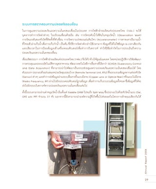 29
AnnualReport2008
ในการดูแลความปลอดภัยและความมั่นคงของเขื่อนในประเทศ การไฟฟ้าฝ่ายผลิตแห่งประเทศไทย (กฝผ.) จะใช้
บุคลากรทำการวัดค่าต่างๆ ในบริเวณเขื่อนด้วยมือ เช่น การวัดระดับน้ำใต้ดินในหลุมวัดน้ำ (Observation Well)
การวัดแรงดันของหัววัดที่ติดตั้งที่ตัวเขื่อน การวัดความเร่งของแผ่นดินไหว (Accelerometer) การคาดเดาปริมาณน้ำ
ที่ไหลเข้าอ่างเก็บน้ำเพื่อการเก็บกักน้ำ เป็นต้น ซึ่งวิธีการวัดค่าดังกล่าวใช้เวลามาก ข้อมูลที่ได้ไม่ใช่ข้อมูล ณ เวลาเดียวกัน
และเสียเวลาในการป้อนข้อมูลเข้าเครื่องคอมพิวเตอร์เพื่อทำการวิเคราะห์ ทำให้มีข้อจำกัดในการประเมินถึงความ
ปลอดภัยและความมั่นคงของเขื่อน
เขื่อนรัชชประภา การไฟฟ้าฝ่ายผลิตแห่งประเทศไทย (กฟผ.) จึงได้ว่าจ้างให้ศูนย์เนคเทค โดยหน่วยปฏิบัติการวิจัยพัฒนา
การควบคุมและระบบอัตโนมัติทางอุตสาหกรรม พัฒนาเทคโนโลยีการสื่อสารที่เรียกว่า SCADA (Supervisory Control
and Data Acquisition) ที่สามารถนำไปพัฒนาเป็นระบบช่วยดูแลความปลอดภัยและความมั่นคงของเขื่อนได้ โดย
ตัวระบบฯ ประกอบด้วยส่วนของหน่วยวัดคุมระยะไกล (Remote Terminal Unit, RTU) ที่จะรวบรวมข้อมูลจากแต่ละหัววัด
(Sensor) ต่างๆ และทำการส่งข้อมูลผ่านระบบสื่อสารทั้งแบบมีสาย (Copper wire or Optical ﬁber) หรือแบบไม่มีสาย
(Radio Frequency, RF) ผ่านไปยังระบบคอมพิวเตอร์ฐานข้อมูล เพื่อทำการเก็บรวบรวมข้อมูลทั้งหมด ซึ่งข้อมูลที่ได้จะ
ส่งไปยังระบบวิเคราะห์ความปลอดภัยและความมั่นคงเขื่อนต่อไป
ทั้งนี้ระบบสามารถอ่านค่าหลุมวัดน้ำเริ่มตั้งแต่ Saddle DAM ไปจนถึง Spill Way ซึ่งประกอบไปด้วยหัววัดน้ำแบบ OW,
OPZ และ PPT จำนวน 37 หัว นอกจากนี้ยังสามารถนำองค์ความรู้ที่เกิดขึ้นไปต่อยอดในโครงการลักษณะเดียวกันได้
ระบบการตรวจสอบความปลอดภัยของเขื่อน
 