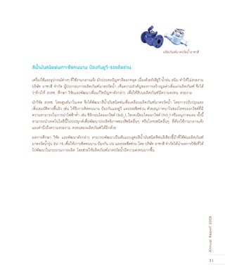 31
AnnualReport2008
เครื่องใช้และอุปกรณ์ต่างๆ ที่ใช้งานกลางแจ้ง มักประสบปัญหาสีลอกหลุด เนื่องด้วยรังสียูวี น้ำฝน สนิม ทำให้ไม่สวยงาม
บริษัท อาซาฮี จำกัด ผู้ประกอบการผลิตภัณฑ์มาตรวัดน้ำ เห็นความสำคัญของการสร้างมูลค่าเพิ่มแก่ผลิตภัณฑ์ จึงได้
ว่าจ้างให้ สวทช. ศึกษา วิจัยและพัฒนาเพื่อแก้ไขปัญหาดังกล่าว เพื่อให้สีบนผลิตภัณฑ์มีความคงทน สวยงาม
นักวิจัย สวทช. โดยศูนย์นาโนเทค จึงได้พัฒนาสีน้ำมันชนิดพ่นเพื่อเคลือบผลิตภัณฑ์มาตรวัดน้ำ โดยการปรับปรุงและ
เพิ่มสมบัติทางพื้นผิว เช่น ให้สีเกาะติดทนนาน ป้องกันแสงยูวี และรอยขีดข่วน ด้วยอนุภาคนาโนของโลหะออกไซด์ที่มี
ความสามารถในการนำไฟฟ้าต่ำ เช่น ซิลิกอนไดออกไซด์ (SiO2
), ไทเทเนียมไดออกไซด์ (TiO2
) หรืออนุภาคผสม ทั้งนี้
สามารถนำเทคโนโลยีนี้ไปประยุกต์เพื่อพัฒนาประสิทธิภาพของสีชนิดอื่นๆ หรือโลหะชนิดอื่นๆ ที่ต้องใช้งานกลางแจ้ง
และคำนึงถึงความสวยงาม คงทนของผลิตภัณฑ์ได้อีกด้วย
ผลการศึกษา วิจัย และพัฒนาดังกล่าว สามารถพัฒนาเป็นต้นแบบสูตรสีน้ำมันชนิดสีพ่นสีเขียวขี้ม้าที่ใช้พ่นผลิตภัณฑ์
มาตรวัดน้ำรุ่น SV-15 เพื่อให้เกาะติดทนนาน ป้องกัน UV และรอยขีดข่วน โดย บริษัท อาซาฮี จำกัดได้นำผลการวิจัยที่ได้
ไปพัฒนาในกระบวนการผลิต โดยช่วยให้ผลิตภัณฑ์มาตรวัดน้ำมีความคงทนมากขึ้น
สีน้ำมันชนิดพ่นเกาะติดทนนาน ป้องกันยูวี-รอยขีดข่วน
ผลิตภัณฑ์มาตรวัดน้ำอาซาฮี
 