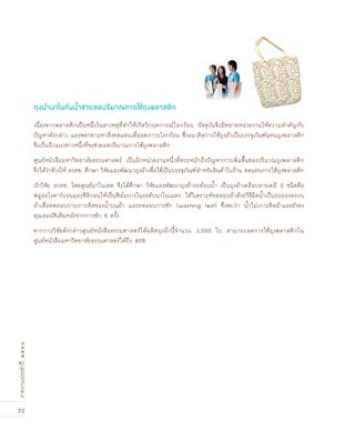 32
รายงานประจำปี๒๕๕๑
เนื่องจากพลาสติกเป็นหนึ่งในสาเหตุที่ทำให้เกิดวิกฤตการณ์โลกร้อน ปัจจุบันจึงมีหลายหน่วยงานให้ความสำคัญกับ
ปัญหาดังกล่าว และพยายามหาสิ่งทดแทนเพื่อลดภาวะโลกร้อน ซึ่งแนวคิดการใช้ถุงผ้าเป็นบรรจุภัณฑ์แทนถุงพลาสติก
จึงเป็นอีกแนวทางหนึ่งที่จะช่วยลดปริมาณการใช้ถุงพลาสติก
ศูนย์หนังสือมหาวิทยาลัยธรรมศาสตร์ เป็นอีกหน่วยงานหนึ่งที่ตระหนักถึงปัญหาการเพิ่มขึ้นของปริมาณถุงพลาสติก
จึงได้ว่าจ้างให้ สวทช. ศึกษา วิจัยและพัฒนาถุงผ้าเพื่อใช้เป็นบรรจุภัณฑ์สำหรับสินค้าในร้าน ทดแทนการใช้ถุงพลาสติก
นักวิจัย สวทช. โดยศูนย์นาโนเทค จึงได้ศึกษา วิจัยและพัฒนาถุงผ้าสะท้อนน้ำ เป็นถุงผ้าเคลือบสารเคมี 2 ชนิดคือ
ฟลูออโรคาร์บอนและซิลิกอนให้เป็นฟิล์มบางในระดับนาโนเมตร ได้วิเคราะห์ทดสอบผ้าด้วยวิธีฉีดน้ำเป็นละอองลงบน
ผ้าเพื่อทดสอบการเกาะติดของน้ำบนผ้า และทดสอบการซัก (washing test) ซึ่งพบว่า น้ำไม่เกาะติดผ้าและยังคง
คุณสมบัติเดิมหลังจากการซัก 5 ครั้ง
จากการวิจัยดังกล่าวศูนย์หนังสือธรรมศาสตร์ได้ผลิตถุงผ้านี้จำนวน 3,000 ใบ สามารถลดการใช้ถุงพลาสติกใน
ศูนย์หนังสือมหาวิทยาลัยธรรมศาสตร์ได้ถึง 80%
ถุงผ้านาโนกันน้ำช่วยลดปริมาณการใช้ถุงพลาสติก
 