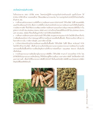 33
AnnualReport2008
ในปีงบประมาณ 2551 นักวิจัย สวทช. โดยหน่วยปฏิบัติการแปรรูปมันสำปะหลังและแป้ง ศูนย์ไบโอเทค ได้
ดำเนินการให้คำปรึกษา ตลอดจนศึกษา วิจัยและพัฒนาแก่ภาคเอกชน ในการแปรรูปมันสำปะหลังให้เกิดประโยชน์ใน
ด้านต่างๆ เช่น
การศึกษาองค์ประกอบของกากเหลือทิ้งจากการผลิตเอทานอลจากมันสำปะหลัง ให้กับบริษัท ไอบีซี คอนสตรัคชั่น•
แอนด์ ดีเวลล๊อปเมนท์ จำกัด เพื่อนำกากเหลือทิ้งจากมันสำปะหลังหลังกระบวนการผลิตเอทานอลไปใช้เป็นวัตถุดิบใน
การผลิตอาหารสัตว์ ซึ่งนักวิจัยสามารถพัฒนาเทคนิคการผลิตเอทานอลและวิเคราะห์คุณภาพของของเสียที่เป็นกากใน
รูปของกากส่าแห้ง (Dry Distillers Grains, DDG) และกากส่าแห้งรวมกับของแข็งที่ละลายได้ (Dry Distillers Grains
with Solubles, DDGS) ซึ่งจะเป็นข้อมูลสำหรับการนำไปใช้ประโยชน์ได้ต่อไป
การศึกษาการผลิตเอทานอลจากมันสำปะหลัง ให้กับบริษัท สวนอุตสาหกรรมระยอง จำกัด โดยให้คำปรึกษาเกี่ยวกับ•
การเขียนข้อเสนอโครงการในการขออนุญาตตั้งโรงงานผลิตเอทานอลเพื่อเป็นเชื้อเพลิง ซึ่งประกอบด้วยการศึกษาการ
วิเคราะห์ทางการเงิน การจัดการวัตถุดิบ และการจัดการน้ำเสีย
การวิเคราะห์และปรับปรุงโรงงานผลิตเอทานอลเพื่อเป็นเชื้อเพลิง ให้กับบริษัท ไออีซี บิซิเนส พาร์ทเนอร์ จำกัด•
โดยให้คำปรึกษากับบริษัท เพื่อศึกษาความเป็นไปได้และความเหมาะสมของกระบวนการผลิตของโรงงานผลิต
เอทานอลเพื่อเป็นเชื้อเพลิงในการเปลี่ยนวัตถุดิบจากแป้งที่ผ่านการย่อยครั้งแรก (Liqueﬁed Starch) เป็นมันเส้น
หรือหัวมันสด
การปรับปรุงกระบวนการผลิตเม็ดสาคูในกระบวนการขัดสีข้าว ให้กับบริษัท ซานตาเก้ (ประเทศไทย) จำกัด โดย•
นักวิจัยได้ปรับปรุงกระบวนการผลิตเม็ดสาคู ให้ได้เม็ดสาคูที่มีความแข็งแรง ทนทานต่อการขัดสี โดยใช้เทคนิคการคั่ว
และการตากแห้ง เพื่อนำไปใช้ในกระบวนการขัดสีข้าวในโรงสี ซึ่งเป็นเทคโนโลยีการขัดสีข้าวแบบใหม่ของทางบริษัทฯ
ปัจจุบันได้ยื่นจดสิทธิบัตรแล้ว
ประโยชน์จากมันสำปะหลัง
 