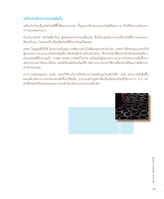 39
AnnualReport2008
เครื่องเงินไทยเป็นผลิตภัณฑ์ที่ขึ้นชื่อของประเทศ ทั้งรูปแบบที่สวยงามและวัสดุที่มีคุณภาพ จึงได้รับความนิยมจาก
ต่างประเทศอย่างมาก
ร้านวัวลายศิลปŠ จังหวัดเชียงใหม่ ผู้ผลิตและจำหน่ายเครื่องเงิน ซึ่งเป็นกลุ่มหัตถกรรมเครื่องเงินที่มีการผสมผสาน
ศิลปะล้านนา โดยสรรสร้างเป็นผลิตภัณฑ์ที่มีเอกลักษณ์โดดเด่น
สวทช. โดยศูนย์ทีเอ็มซี โครงการสนับสนุนการพัฒนาเทคโนโลยีของอุตสาหกรรมไทย (iTAP) ได้สนับสนุนและช่วยให้
ผู้ประกอบการสามารถสกัดเงินบริสุทธิ์มาเป็นวัตถุดิบทำเครื่องเงินได้เอง ซึ่งก่อนหน้านี้ต้องนำเข้าเม็ดเงินบริสุทธิ์จาก
ต่างประเทศที่มีราคาสูงถึง 12,000-18,000 บาทต่อกิโลกรัม แต่ปัจจุบันผู้ประกอบการสามารถนำขดลวดเหลือทิ้งจาก
อุตสาหกรรมมาคัดแยกเนื้อเงิน และได้เป็นเม็ดเงินบริสุทธิ์ถึง 98% สามารถนำมาใช้ทำเครื่องเงินได้มีคุณภาพเทียบเท่า
จากต่างประเทศ
จากการสนับสนุนของ สวทช. ส่งผลให้ร้านวัวลายศิลปŠสามารถลดต้นทุนวัตถุดิบได้ถึง 40% สร้างรายได้เพิ่มขึ้น
ขณะเดียวกันจากการนำขดลวดเหลือทิ้งมารีไซเคิล สามารถสร้างมูลค่าเพิ่มเป็นเม็ดเงินบริสุทธิ์ได้มากกว่า 2-3 เท่า
อีกทั้งยังช่วยให้ประเทศไทยลดการนำเข้าก้อนเงินจากต่างประเทศอีกด้วย
เครื่องเงินไทยจากของเหลือทิ้ง
 