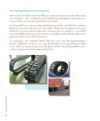 40
รายงานประจำปี๒๕๕๑
บริษัท โมลด์เมท จำกัด ผู้ผลิตยางตันสำหรับรถที่ใช้ในอุตสาหกรรมก่อสร้างหรืออุตสาหกรรมเกษตร ได้รับคำแนะนำ
และการสนับสนุนจาก สวทช. ในการพัฒนายางตีนตะขาบเพื่อใช้กับยานพาหนะโดยพัฒนาจากยางพาราเป็นรายแรก
ของประเทศ ซึ่งเป็นการยกระดับและสร้างมูลค่าเพิ่มให้แก่ยางพาราของไทย
สวทช. โดยศูนย์ทีเอ็มซี โครงการสนับสนุนการพัฒนาเทคโนโลยีของอุตสาหกรรมไทย (iTAP) ให้คำปรึกษาและสนับสนุน
ผู้เชี่ยวชาญจากประเทศจีนมาวิจัยและพัฒนาร่วมกับทางบริษัทฯ เพื่อพัฒนาต้นแบบยางตีนตะขาบจากยางพารา
โดยได้แนะนำการออกแบบและสร้างโรงงานเพื่อการผลิต รวมถึงออกแบบกระบวนการผลิตทั้งระบบ นอกจากนี้ยังได้
แนะนำการเลือกใช้เครื่องมืออุปกรณ์และการวิเคราะห์ทดสอบ ตลอดจนพัฒนาการผลิตยางตีนตะขาบให้มีหลากหลาย
รูปแบบตามความต้องการของตลาดทั้งในและต่างประเทศ
จากการสนับสนุนของ สวทช. ทำให้บริษัทฯ ได้จัดตั้ง บริษัท ห้าดาว แทรค จำกัด เพื่อดำเนินธุรกิจผลิตภัณฑ์ยาง
ตีนตะขาบ โดยใช้ชื่อสินค้า “สตาร์แทรค” (Star Trax) ซึ่งผลิตภัณฑ์นี้สามารถสร้างมูลค่าเพิ่มให้กับยางพาราได้ถึง
4.2 เท่า เมื่อเทียบกับการขายยางพาราแผ่น นอกจากนี้ยางตีนตะขาบยังได้รับการพัฒนาให้มีคุณสมบัติที่เหมาะสมกับ
การใช้งาน ทำลายสภาพถนนและไม่เกิดมลพิษทางเสียงขณะใช้งาน
จากยางพาราสู่ยางตีนตะขาบรายแรกของประเทศ
 