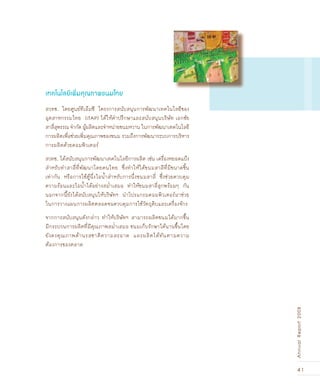 41
AnnualReport2008
สวทช. โดยศูนย์ทีเอ็มซี โครงการสนับสนุนการพัฒนาเทคโนโลยีของ
อุตสาหกรรมไทย (iTAP) ได้ให้คำปรึกษาและสนับสนุนบริษัท เอกชัย
สาลี่สุพรรณ จำกัด ผู้ผลิตและจำหน่ายขนมหวาน ในการพัฒนาเทคโนโลยี
การผลิตเพื่อช่วยเพิ่มคุณภาพของขนม รวมถึงการพัฒนาระบบการบริหาร
การผลิตด้วยคอมพิวเตอร์
สวทช. ได้สนับสนุนการพัฒนาเทคโนโลยีการผลิต เช่น เครื่องหยอดแป้ง
สำหรับทำสาลี่ที่พัฒนาโดยคนไทย ซึ่งทำให้ได้ขนมสาลีที่มีขนาดชิ้น
เท่ากัน หรือการใช้ตู้นึ่งไอน้ำสำหรับการนึ่งขนมสาลี่ ซึ่งช่วยควบคุม
ความร้อนและไอน้ำได้อย่างสม่ำเสมอ ทำให้ขนมสาลี่สุกพร้อมๆ กัน
นอกจากนี้ยังได้สนับสนุนให้บริษัทฯ นำโปรแกรมคอมพิวเตอร์มาช่วย
ในการวางแผนการผลิตตลอดจนควบคุมการใช้วัตถุดิบและเครื่องจักร
จากการสนับสนุนดังกล่าว ทำให้บริษัทฯ สามารถผลิตขนมได้มากขึ้น
มีกระบวนการผลิตที่มีคุณภาพสม่ำเสมอ ขนมเก็บรักษาได้นานขึ้นโดย
ยังคงคุณภาพด้านรสชาติความสะอาด และผลิตได้ทันตามความ
ต้องการของตลาด
เทคโนโลยีเพิ่มคุณภาพขนมไทย
 