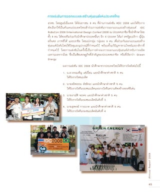 45
AnnualReport2008
สวทช. โดยศูนย์เอ็มเทค ได้ส่งเยาวชน 8 คน ที่ผ่านการแข่งขัน RDC 2008 และได้รับการ
คัดเลือกให้เป็นตัวแทนประเทศไทยเข้าร่วมการแข่งขันการออกแบบและสร้างหุ่นยนต์ IDC
RoBoCon 2008 (International Design Contest 2008) ณ ประเทศบราซิล ซึ่งนักศึกษาไทย
ทั้ง 8 คน ได้คละทีมร่วมกับนักศึกษาประเทศอื่นๆ อีก 5 ประเทศ ได้แก่ สหรัฐอเมริกา ญี่ปุ่น
ฝรั่งเศส เกาหลีใต้ และบราซิล โดยแบ่งกลุ่ม กลุ่มละ 6 คน เพื่อร่วมกันออกแบบและสร้าง
หุ่นยนต์บังคับโดยใช้วัสดุและอุปกรณ์ที่กำหนดไว้ พร้อมทั้งแก้ปัญหาตามโจทย์และกติกาที่
กำหนดไว้ โดยการแข่งขันในครั้งนี้เป็นการจำลองการออกแบบหุ่นยนต์สำหรับการผลิต
เอทานอลจากอ้อย ซึ่งเป็นพืชเศรษฐกิจที่สำคัญของประเทศยราซิล หรือที่เรียกว่า Green
Energy
ผลการแข่งขัน IDC 2008 นักศึกษาจากประเทศไทยได้รับรางวัลดังต่อไปนี้
1. น.ส.วรรณเพ็ญ แซ่เปี›ยน และนักศึกษาต่างชาติ 5 คน
ได้รับรางวัลชนะเลิศ
2. นายสถิตธรรม สังข์ทอง และนักศึกษาต่างชาติ 5 คน
ได้รับรางวัลทีมรองชนะเลิศและรางวัลทีมความคิดสร้างสรรค์ดีเด่น
3. นายอาณัติ จะรคร และนักศึกษาต่างชาติ 5 คน
ได้รับรางวัลทีมรองชนะเลิศอันดับที่ 3
4. นายสุรพงษ์ การะเกด และนักศึกษาต่างชาติ 5 คน
ได้รับรางวัลทีมรองชนะเลิศอันดับที่ 4
การแข่งขันการออกแบบและสร้างหุ่นยนต์แห่งประเทศไทย
3. นายอาณัติ จะรคร และนักศึกษาต่างชาติ 5 คน
ได้รับรางวัลทีมรองชนะเลิศอันดับที่ 3
4. นายสุรพงษ์ การะเกด และนักศึกษาต่างชาติ 5 คน
ได้รับรางวัลทีมรองชนะเลิศอันดับที่ 4
AnnualReport2008
 