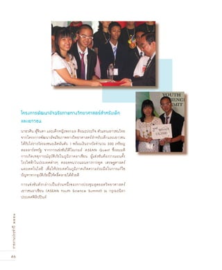 46
รายงานประจำปี๒๕๕๑
นายวศิน ตู้จินดา และเด็กหญิงพรกมล ติรณะประกิจ ตัวแทนเยาวชนไทย
จากโครงการพัฒนาอัจฉริยภาพทางวิทยาศาสตร์สำหรับเด็กและเยาวชน
ได้รับโล่รางวัลรองชนะเลิศอันดับ 1 พร้อมเงินรางวัลจำนวน 300 เหรียญ
ดอลลาร์สหรัฐ จากการแข่งขันวิดีโอเกมส์ ASEAN Quest ซึ่งสมมติ
การเกิดเหตุการณ์อุบัติภัยในภูมิภาคอาเซียน ผู้แข่งขันต้องวางแผนตั้ง
โรงไฟฟ้าในประเทศต่างๆ ตลอดจนวางแผนทางการทูต เศรษฐศาสตร์
และเทคโนโลยี เพื่อให้ประเทศในภูมิภาคเกิดความร่วมมือในการแก้ไข
ปัญหาจากอุบัติภัยนี้ให้คลี่คลายได้ด้วยดี
การแข่งขันดังกล่าวเป็นส่วนหนึ่งของการประชุมสุดยอดวิทยาศาสตร์
เยาวชนอาเซียน (ASEAN Youth Science Summit) ณ กรุงมะนิลา
ประเทศฟิลิปปินส์
โครงการพัฒนาอัจ©ริยภาพทางวิทยาศาสตร์สำหรับเดçก
และเยาวชน
 