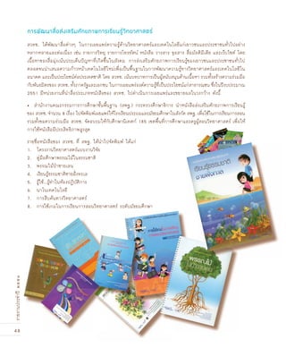 48
รายงานประจำปี๒๕๕๑
สวทช. ได้พัฒนาสื่อต่างๆ ในการเผยแพร่ความรู้ด้านวิทยาศาสตร์และเทคโนโลยีแก่เยาวชนและประชาชนทั่วไปอย่าง
หลากหลายและต่อเนื่อง เช่น รายการวิทยุ รายการโทรทัศน์ หนังสือ วารสาร จุลสาร สื่อมัลติมีเดีย และเว็บไซต์ โดย
เนื้อหาของสื่อมุ่งเน้นประเด็นปัญหาที่เกิดขึ้นในสังคม การส่งเสริมศักยภาพการเรียนรู้ของเยาวชนและประชาชนทั่วไป
ตลอดจนนำเสนอความก้าวหน้าเทคโนโลยีใหม่เพื่อเป็นพื้นฐานในการพัฒนาความรู้ทางวิทยาศาสตร์และเทคโนโลยีใน
อนาคต และเป็นประโยชน์ต่อประเทศชาติ โดย สวทช. เน้นบทบาทการเป็นผู้สนับสนุนด้านเนื้อหา รวมทั้งสร้างความร่วมมือ
กับพันธมิตรของ สวทช. ทั้งภาครัฐและเอกชน ในการเผยแพร่องค์ความรู้ที่เป็นประโยชน์แก่สาธารณชน ซึ่งในปีงบประมาณ
2551 มีหน่วยงานที่นำสื่อประเภทหนังสือของ สวทช. ไปดำเนินการเผยแพร่และขยายผลในวงกว้าง ดังนี้
สำนักงานคณะกรรมการการศึกษาขั้นพื้นฐาน (สพฐ.) กระทรวงศึกษาธิการ นำหนังสือส่งเสริมศักยภาพการเรียนรู้•
ของ สวทช. จำนวน 8 เรื่อง ไปจัดพิมพ์เผยแพร่ให้โรงเรียนประถมและมัธยมศึกษาในสังกัด สพฐ. เพื่อใช้ในการเรียนการสอน
รวมทั้งขอความร่วมมือ สวทช. จัดอบรมให้กับศึกษานิเทศก์ 185 เขตพื้นที่การศึกษาและครูผู้สอนวิทยาศาสตร์ เพื่อให้
การใช้หนังสือมีประสิทธิภาพสูงสุด
รายชื่อหนังสือของ สวทช. ที่ สพฐ. ได้นำไปจัดพิมพ์ ได้แก่
1. โครงงานวิทยาศาสตร์แบบงานวิจัย
2. คู่มือศึกษาพรรณไม้ในธรรมชาติ
3. พรรณไม้ป่าชายเลน
4. เรียนรู้ธรรมชาติชายฝั›งทะเล
5. รู้ใช้...รู้ทำในห้องปฏิบัติการ
6. นาโนเทคโนโลยี
7. การสืบค้นทางวิทยาศาสตร์
8. การใช้เกมในการเรียนการสอนวิทยาศาสตร์ ระดับมัธยมศึกษา
การพัฒนาสื่อส่งเสริมศักยภาพการเรียนรู้วิทยาศาสตร์
 