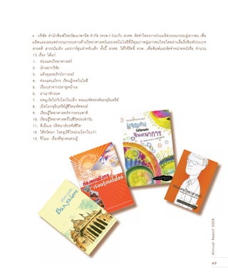 49
AnnualReport2008
บริษัท สำนักพิมพ์ไทยวัฒนาพานิช จำกัด (ทวพ.) ร่วมกับ สวทช. จัดทำโครงการร่วมผลิตวรรณกรรมสู่เยาวชน เพื่อ•
ผลิตและเผยแพร่วรรณกรรมทางด้านวิทยาศาสตร์และเทคโนโลยีที่มีคุณภาพสู่เยาวชนไทยโดยผ่านสื่อสิ่งพิมพ์ประเภท
สารคดี สาระบันเทิง และการ์ตูนสำหรับเด็ก ทั้งนี้ สวทช. ได้ให้สิทธิ์ ทวพ. เพื่อพิมพ์และจัดจำหน่ายหนังสือ จำนวน
13 เรื่อง ได้แก่
1. ท่องแดนวิทยาศาสตร์
2. นักอยากวิจัย
3. แล้วคุณจะรักบังกาลอร์
4. ท่องแดนมังกร เรียนรู้เทคโนโลยี
5. เรื่องเล่าจากปลาทูหน้างอ
6. อาณาจักรมด
7. ผจญภัยไปกับโลกใบเล็ก ตอนมหัศจรรย์ของจุลินทรีย์
8. เปิดโลกจุลินทรีย์สู่ชีวิตมหัศจรรย์
9. เรียนรู้วิทยาศาสตร์จากธรรมชาติ
10. เรียนรู้วิทยาศาสตร์ในชีวิตประจำวัน
11. ดีเอ็นเอ ปริศนาลับรหัสชีวิต
12. ไข้หวัดนก โรคอุบัติใหม่บนโลกใบเก่า
13. จีโนม: เรื่องที่ทุกคนควรรู้
AnnualReport2008
 