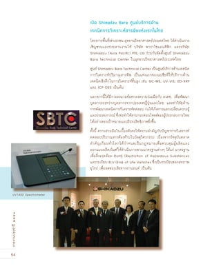 54
รายงานประจำปี๒๕๕๑
โครงการพื้นที่เช่าเอกชน อุทยานวิทยาศาสตร์ประเทศไทย ได้ดำเนินการ
เชิญชวนและประสานงานให้ บริษัท พาราไซแอนติฟิก และบริษัท
Shimadzu (Asia Paciﬁc) PTE, Ltd ร่วมกันจัดตั้งศูนย์ Shimadzu
Bara Technical Center ในอุทยานวิทยาศาสตร์ประเทศไทย
ศูนย์ Shimadzu Bara Technical Center เป็นศูนย์บริการด้านเทคนิค
การวิเคราะห์ปริมาณสารพิษ เป็นแห่งแรกของเอเชียที่ให้บริการด้าน
เทคนิคเชิงลึกในการวิเคราะห์ชั้นสูง เช่น GC-MS, UV-ViS, ED-XRF
และ ICP-OES เป็นต้น
นอกจากนี้ได้มีการลงนามข้อตกลงความร่วมมือกับ สวทช. เพื่อพัฒนา
บุคลากรระหว่างบุคลากรจากประเทศญี่ปุ่นและไทย และทำวิจัยด้าน
การพัฒนาเทคนิคการวิเคราะห์ทดสอบ ก่อให้เกิดการแลกเปลี่ยนความรู้
และประสบการณ์ ซึ่งจะทำให้สามารถตอบโจทย์ของผู้ประกอบการไทย
ได้อย่างตรงเป้าหมายและมีประสิทธิภาพยิ่งขึ้น
ทั้งนี้ ความร่วมมือในเบื้องต้นจะให้ความสำคัญกับปัญหาการวิเคราะห์
ทดสอบปริมาณสารต้องห้ามในวัสดุวิศวกรรม เนื่องจากปัจจุบันตลาด
สำคัญเกือบทั่วโลกได้กำหนดเป็นกฎหมายเพื่อควบคุมผู้ผลิตและ
ออกแบบผลิตภัณฑ์ให้ดำเนินการตามมาตรฐานต่างๆ ได้แก่ มาตรฐาน
เพื่อสิ่งแวดล้อม RoHS (Restriction of Hazardous Substances
และระเบียบ ELV (End-of-Life Vehicles ซึ่งเป็นระเบียบของสหภาพ
ยุโรป เพื่อลดของเสียจากยานยนต์ เป็นต้น
เปด Shimadzu Bara ศูนย์บริการด้าน
เทคนิคการวิเคราะห์สารพิษแห่งแรกในไทย
UV1800 Spectrometer
 