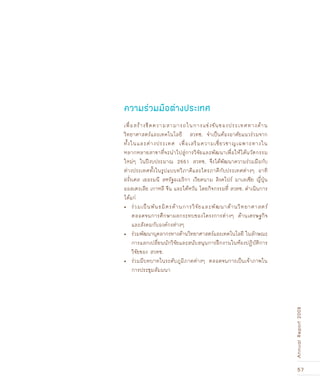 57
AnnualReport2008
เพื่อสร้างขีดความสามารถในการแข่งขันของประเทศทางด้าน
วิทยาศาสตร์และเทคโนโลยี สวทช. จำเป็นต้องอาศัยแนวร่วมจาก
ทั้งในและต่างประเทศ เพื่อเสริมความเชี่ยวชาญเฉพาะทางใน
หลากหลายสาขาที่จะนำไปสู่การวิจัยและพัฒนาเพื่อให้ได้นวัตกรรม
ใหม่ๆ ในปีงบประมาณ 2551 สวทช. จึงได้พัฒนาความร่วมมือกับ
ต่างประเทศทั้งในรูปแบบทวิภาคีและไตรภาคีกับประเทศต่างๆ อาทิ
ฝรั่งเศส เยอรมนี สหรัฐอเมริกา เวียดนาม สิงคโปร์ มาเลเซีย ญี่ปุ่น
ออสเตรเลีย เกาหลี จีน และไต้หวัน โดยกิจกรรมที่ สวทช. ดำเนินการ
ได้แก่
ร่วมเป็นพันธมิตรด้านการวิจัยและพัฒนาด้านวิทยาศาสตร์•	
	 ตลอดจนการศึกษาผลกระทบของโครงการต่างๆ ด้านเศรษฐกิจ
	 และสังคมกับองค์กรต่างๆ
ร่วมพัฒนาบุคลากรทางด้านวิทยาศาสตร์และเทคโนโลยี ในลักษณะ•	
	 การแลกเปลี่ยนนักวิจัยและสนับสนุนการฝึกงานในห้องปฏิบัติการ
	 วิจัยของ สวทช.
ร่วมมีบทบาทในระดับภูมิภาคต่างๆ ตลอดจนการเป็นเจ้าภาพใน•	
	 การประชุมสัมมนา
ความร่วมมือต่างประเทศ
 