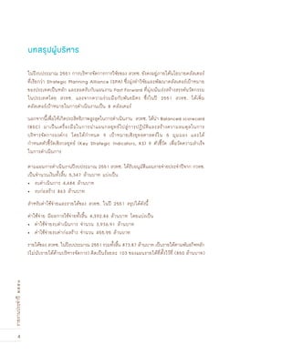 4
รายงานประจำปี๒๕๕๑
บทสรุปผู้บริหาร
ในปีงบประมาณ 2551 การบริหารจัดการการวิจัยของ สวทช. ยังคงอยู่ภายใต้นโยบายคลัสเตอร์
ที่เรียกว่า Strategic Planning Alliance (SPA) ซึ่งมุ่งทำวิจัยและพัฒนาคลัสเตอร์เป้าหมาย
ของประเทศเป็นหลัก และสอดรับกับแผนงาน Fast Forward ที่มุ่งเน้นเร่งสร้างสรรค์นวัตกรรม
ในประเทศโดย สวทช. และจากความร่วมมือกับพันธมิตร ซึ่งในปี 2551 สวทช. ได้เพิ่ม
คลัสเตอร์เป้าหมายในการดำเนินงานเป็น 8 คลัสเตอร์
นอกจากนี้เพื่อให้เกิดประสิทธิภาพสูงสุดในการดำเนินงาน สวทช. ได้นำ Balanced scorecard
(BSC) มาเป็นเครื่องมือในการนำแผนกลยุทธ์ไปสู่การปฏิบัติและสร้างความสมดุลในการ
บริหารจัดการองค์กร โดยได้กำหนด 9 เป้าหมายเชิงยุทธศาสตร์ใน 5 มุมมอง และได้
กำหนดตัวชี้วัดเชิงกลยุทธ์ (Key Strategic Indicators, KS) 9 ตัวชี้วัด เพื่อวัดความสำเร็จ
ในการดำเนินการ
ตามแผนการดำเนินงานปีงบประมาณ 2551 สวทช. ได้รับอนุมัติแผนรายจ่ายประจำปีจาก กวทช.
เป็นจำนวนเงินทั้งสิ้น 5,347 ล้านบาท แบ่งเป็น
งบดำเนินการ 4,484 ล้านบาท•	
งบก่อสร้าง 863 ล้านบาท•	
สำหรับค่าใช้จ่ายและรายได้ของ สวทช. ในปี 2551 สรุปได้ดังนี้
ค่าใช้จ่าย มีผลการใช้จ่ายทั้งสิ้น 4,392.86 ล้านบาท โดยแบ่งเป็น
ค่าใช้จ่ายงบดำเนินการ จำนวน 3,936.91 ล้านบาท•	
ค่าใช้จ่ายงบค่าก่อสร้าง จำนวน 455.95 ล้านบาท•	
รายได้ของ สวทช. ในปีงบประมาณ 2551 รวมทั้งสิ้น 873.87 ล้านบาท เป็นรายได้ตามพันธกิจหลัก
(ไม่นับรายได้ด้านบริหารจัดการ) คิดเป็นร้อยละ 103 ของแผนรายได้ที่ตั้งไว้ที่ (850 ล้านบาท)
 