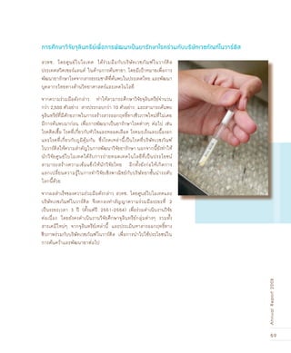 59
AnnualReport2008
สวทช. โดยศูนย์ไบโอเทค ได้ร่วมมือกับบริษัทเวชภัณฑ์โนวาร์ติส
ประเทศสวิตเซอร์แลนด์ ในด้านการค้นหายา โดยมีเป้าหมายเพื่อการ
พัฒนายารักษาโรคจากสารธรรมชาติที่ค้นพบในประเทศไทย และพัฒนา
บุคลากรไทยทางด้านวิทยาศาสตร์และเทคโนโลยี
จากความร่วมมือดังกล่าว ทำให้สามารถศึกษาวิจัยจุลินทรีย์จำนวน
กว่า 2,500 ตัวอย่าง สารประกอบกว่า 70 ตัวอย่าง และสามารถค้นพบ
จุลินทรีย์ที่มีศักยภาพในการสร้างสารออกฤทธิ์ทางชีวภาพใหม่ที่ไม่เคย
มีการค้นพบมาก่อน เพื่อการพัฒนาเป็นยารักษาโรคต่างๆ ต่อไป เช่น
โรคติดเชื้อ โรคที่เกี่ยวกับหัวใจและหลอดเลือด โรคมะเร็งและเนื้องอก
และโรคที่เกี่ยวกับภูมิคุ้มกัน ซึ่งโรคเหล่านี้เป็นโรคที่บริษัทเวชภัณฑ์
โนวาร์ติสให้ความสำคัญในการพัฒนาวิจัยยารักษา นอกจากนี้ยังทำให้
นักวิจัยศูนย์ไบโอเทคได้รับการถ่ายทอดเทคโนโลยีที่เป็นประโยชน์
สามารถสร้างความเข้มแข็งให้นักวิจัยไทย อีกทั้งยังก่อให้เกิดการ
แลกเปลี่ยนความรู้ในการทำวิจัยเชิงพาณิชย์กับบริษัทยาชั้นนำระดับ
โลกนี้ด้วย
จากผลสำเร็จของความร่วมมือดังกล่าว สวทช. โดยศูนย์ไบโอเทคและ
บริษัทเวชภัณฑ์โนวาร์ติส จึงตกลงทำสัญญาความร่วมมือระยะที่ 2
เป็นระยะเวลา 3 ปี (ตั้งแต่ปี 2551–2554) เพื่อร่วมดำเนินงานวิจัย
ต่อเนื่อง โดยยังคงดำเนินงานวิจัยศึกษาจุลินทรีย์กลุ่มต่างๆ รวมทั้ง
สารเคมีใหม่ๆ จากจุลินทรีย์เหล่านี้ และประเมินหาสารออกฤทธิ์ทาง
ชีวภาพร่วมกับบริษัทเวชภัณฑ์โนวาร์ติส เพื่อการนำไปใช้ประโยชน์ใน
การค้นคว้าและพัฒนายาต่อไป
การศÖกษาวิจัยจุลินทรีย์เพื่อการพัฒนาเปšนยารักษาโรคร่วมกับบริษัทเวชภัณ±์โนวาร์ติส
 