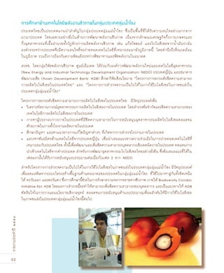 62
รายงานประจำปี๒๕๕๑
ประเทศไทยเป็นประเทศแกนนำสำคัญในกลุ่มประเทศลุ่มแม่น้ำโขง ซึ่งเป็นพื้นที่ที่ได้รับความสนใจอย่างมากจาก
นานาประเทศ โดยเฉพาะอย่างยิ่งในด้านการพัฒนาพลังงานชีวภาพ เนื่องจากลักษณะเศรษฐกิจกึ่งการเกษตรและ
กึ่งอุตสาหกรรมที่เอื้ออำนวยทั้งวัฏจักรการผลิตพลังงานชีวภาพ เช่น แก๊สโซฮอล์ และไบโอดีเซลจากน้ำมันปาล์ม
องค์กรระหว่างประเทศจึงมีความสนใจที่จะถ่ายทอดเทคโนโลยีที่เหมาะสมมายังภูมิภาคนี้ โดยคำนึงถึงสิ่งแวดล้อม
ในภูมิภาค รวมถึงการป้องกันความขัดแย้งระหว่างพืชอาหารและพืชพลังงานในอนาคต
สวทช. โดยกลุ่มวิจัยพลังงานชีวภาพ ศูนย์เอ็มเทค ได้ร่วมกับองค์การพัฒนาพลังงานใหม่และเทคโนโลยีอุตสาหกรรม
(New Energy and Industrial Technology Development Organization: NEDO) ประเทศญี่ปุ่น และธนาคาร
พัฒนาเอเชีย (Asian Development Bank: ADB) ศึกษาวิจัยเชิงนโยบาย “โครงการการยกระดับขีดความสามารถ
การผลิตไบโอดีเซลในประเทศไทย” และ “โครงการการสำรวจความเป็นไปได้ในการใช้ไบโอดีเซลในภาคขนส่งใน
ประเทศกลุ่มลุ่มแม่น้ำโขง”
โครงการการยกระดับขีดความสามารถการผลิตไบโอดีเซลในประเทศไทย มีวัตถุประสงค์เพื่อ
วิเคราะห์สถานการณ์อุตสาหกรรมการผลิตไบโอดีเซลภายในประเทศ โดยสำรวจข้อจำกัดและขีดความสามารถของ•
เทคโนโลยีการผลิตไบโอดีเซลภายในประเทศ
การหาผู้ประกอบการภายในประเทศที่มีขีดความสามารถในการสนับสนุนอุตสาหกรรมผลิตไบโอดีเซลตลอดจน•
ศักยภาพในการตั้งโรงงานผลิตภายในประเทศ
ศึกษาปัญหา และหาแนวทางการแก้ไขปัญหาต่างๆ ที่เกิดจากการสำรวจโรงงานภายในประเทศ•
แสวงหาพันธมิตรด้านเทคโนโลยีจากประเทศญี่ปุ่น เพื่อนำเสนอแนวทางความร่วมมือในการถ่ายทอดเทคโนโลยีที่•
เหมาะสมกับประเทศไทย ทั้งนี้เพื่อพัฒนาและเพิ่มขีดความสามารถบุคคลากรเชิงเทคนิคภายในประเทศ ทดแทนการ
นำเข้าเทคโนโลยีจากต่างประเทศ สำหรับการพัฒนาอุตสาหกรรมไบโอดีเซลไทยอย่างยั่งยืน ซึ่งข้อเสนอแนะที่ได้ใน
เฟสแรกนั้นได้รับการสนับสนุนงบประมาณต่อเนื่องในเฟส 2 จาก NEDO
สำหรับโครงการการสำรวจความเป็นไปได้ในการใช้ไบโอดีเซลในภาคขนส่งในประเทศกลุ่มลุ่มแม่น้ำโขง มีวัตถุประสงค์
เพื่อลดมลพิษจากระบบโครงสร้างพื้นฐานด้านคมนาคมของประเทศในกลุ่มลุ่มแม่น้ำโขง ที่ใช้ไปมาหาสู่กันทั้งทิศเหนือ
ใต้ ตะวันออก และตะวันตก ซึ่งการศึกษานี้ช่วยในการรักษาความหลากหลายทางชีวภาพ ภายใต้ Biodiversity Corridor
Initiative ของ ADB โดยผลการสำรวจนี้จะทำให้สามารถเพิ่มขีดความสามารถของบุคคลากร และเป็นแนวทางให้ ADB
ตัดสินใจในการวางแผนนโยบายเชิงกลยุทธ์ ตลอดจนการสนับสนุนด้านงบประมาณเพื่อผลักดันให้มีการใช้ไบโอดีเซล
ในภาคขนส่งในประเทศกลุ่มลุ่มแม่น้ำโขงนี้ต่อไป
การศÖกษาด้านเทคโนโลยีพลังงานชีวภาพในกลุ่มประเทศลุ่มน้ำโขง
 