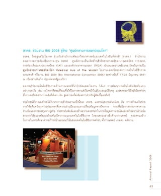 63
AnnualReport2008
สวทช. โดยศูนย์ไบโอเทค ร่วมกับสำนักงานพัฒนาวิทยาศาสตร์และเทคโนโลยีแห่งชาติ (สวทช.) สำนักงาน
คณะกรรมการส่งเสริมการลงทุน (BOI) ศูนย์ความเป็นเลิศด้านชีววิทยาศาสตร์ของประเทศไทย (TCELS),
การท่องเที่ยวแห่งประเทศไทย (TAT) และองค์การอาหารและยา (TFDA) นำเสนอความพร้อมของไทยในการเป็น
ÈÙ¹Â¡ÅÒ§¡ÒÃá¾·Â¢Í§âÅ¡ (Medical Hub of The World) ในงานแสดงนิทรรศการเทคโนโลยีชีวภาพ
นานาชาติ หรืองาน BIO 2008 (Bio International Convention 2008) ระหว่างวันที่ 17-20 มิถุนายน 2551
ณ เมืองซานดิเอโก ประเทศสหรัฐอเมริกา
ผลงานวิจัยเทคโนโลยีชีวภาพด้านการแพทย์ที่นำไปจัดแสดงในงาน ได้แก่ การพัฒนาเทคโนโลยีผลิตต้นแบบ
อย่างรวดเร็ว เช่น กะโหลกศีรษะเทียมเพื่อใช้ในการตกแต่งใบหน้าในผู้ประสบอุบัติเหตุ และชุดตรวจวินิจฉัยโรคต่างๆ
ที่ประเทศไทยสามารถผลิตได้เอง เช่น ชุดตรวจเม็ดเลือดขาวสำหรับผู้ติดเชื้อเอชไอวี
ประโยชน์ที่ประเทศไทยได้รับจากการเข้าร่วมงานครั้งนี้ของ สวทช. และหน่วยงานพันธมิตร คือ การสร้างเครือข่าย
การวิจัยค้นคว้าระหว่างประเทศเพื่อความร่วมมือและแลกเปลี่ยนข้อมูลทางวิชาการ การเพิ่มโอกาสการเจรจาความ
ร่วมมือและการลงทุนทางธุรกิจ ประชาสัมพันธ์และสร้างความตระหนักในการดึงดูดความสนใจและสร้างความร่วมมือ
ทางการวิจัยและพัฒนาด้านพันธุวิศวกรรมและเทคโนโลยีชีวภาพ โดยเฉพาะอย่างยิ่งด้านการแพทย์ ตลอดจนสร้าง
โอกาสในการศึกษาความก้าวหน้าและแนวโน้มของเทคโนโลยีชีวภาพต่างๆ ทั้งการแพทย์ เกษตร พลังงาน
สวทช. ร่วมงาน BIO 2008 ชูไทย “ศูนย์กลางการแพทย์ของโลก”
 
