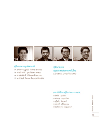 75
AnnualReport2008
นายหริส สูตะบุตร
นายกอปร กฤตยากีรณ
นายไพรัช ธัชยพงษ์
นายชาตรี ศรีไพพรรณ
นายปริทรรศน์ พันธุบรรยงก์
คณะที่ปรึกษาผู้อำนวยการ สวทช.
ผู้อำนวยการศูนย์แห่งชาติ ผู้อำนวยการ
ศูนย์บริหารจัดการเทคโนโลยี14. นางสาวกัญญวิมว์ กีรติกร [BIOTEC]
15. นายวีระศักดิ์ อุดมกิจเดชา [MTEC]
16. นายพันธ์ศักดิ์ ศิริรัชตพงษ์ [NECTEC]
17. นายวิวัฒน์ ตัณฑะพานิชกุล [NANOTEC]
2. นางชัชนาถ เทพธรานนท์ (TMC)
14 1615 17
 
