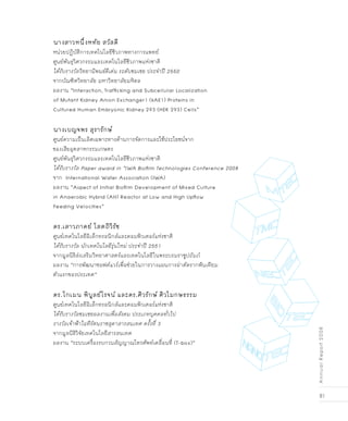 81
AnnualReport2008
นางสาวหนึ่งหทัย สวัสดี
หน่วยปฏิบัติการเทคโนโลยีชีวภาพทางการแพทย์
ศูนย์พันธุวิศวกรรมและเทคโนโลยีชีวภาพแห่งชาติ
ได้รับรางวัลวิทยานิพนธ์ดีเด่น ระดับชมเชย ประจำปี 2550
จากบัณฑิตวิทยาลัย มหาวิทยาลัยมหิดล
ผลงาน “Interaction, Trafficking and Subcellular Localization
of Mutant Kidney Anion Exchanger1 (kAE1) Proteins in
Cultured Human Embryonic Kidney 293 (HEK 293) Cells”                        
นางเบญจพร สุรารักษ์
ศูนย์ความเป็นเลิศเฉพาะทางด้านการจัดการและใช้ประโยชน์จาก
ของเสียอุตสาหกรรมเกษตร		
ศูนย์พันธุวิศวกรรมและเทคโนโลยีชีวภาพแห่งชาติ
ได้รับรางวัล Paper award in “IWA Biofilm Technologies Conference 2008
จาก International Water Association (IWA)	
ผลงาน “Aspect of Initial Biofilm Development of Mixed Culture
in Anaerobic Hybrid (AH) Reactor at Low and High Upflow
Feeding Velocities”
ดร.เสาวภาคย์ โสตถิวิรัช
ศูนย์เทคโนโลยีอิเล็กทรอนิกส์และคอมพิวเตอร์แห่งชาติ
ได้รับรางวัล นักเทคโนโลยีรุ่นใหม่ ประจำปี 2551
จากมูลนิธิส่งเสริมวิทยาศาสตร์และเทคโนโลยีในพระบรมราชูปถัมภ์
ผลงาน “การพัฒนาซอฟต์แวร์เพื่อช่วยในการวางแผนการผ่าตัดรากฟันเทียม
ตัวแรกของประเทศ”
ดร.โกเมน พิบูลย์โรจน์ และดร.ศิวรักษ์ ศิวโมกษธรรม
ศูนย์เทคโนโลยีอิเล็กทรอนิกส์และคอมพิวเตอร์แห่งชาติ
ได้รับรางวัลชมเชยผลงานเพื่อสังคม ประเภทบุคคลทั่วไป
รางวัลเจ้าฟ้าไอทีรัตนราชสุดาสารสนเทศ ครั้งที่ 3
จากมูลนิธิวิจัยเทคโนโลยีสารสนเทศ
ผลงาน “ระบบเครื่องรบกวนสัญญาณโทรศัพท์เคลื่อนที่ (T-box)”
 