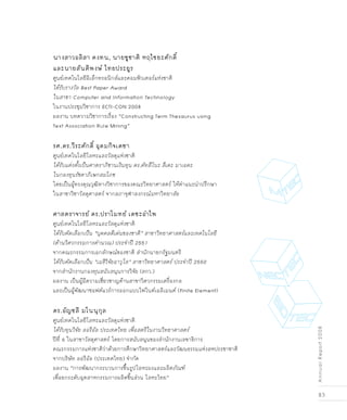 83
AnnualReport2008
นางสาวอลิสา คงทน, นายชูชาติ หฤไชยะศักดิ์
และนายสันติพงษ์ ไทยประยูร
ศูนย์เทคโนโลยีอิเล็กทรอนิกส์และคอมพิวเตอร์แห่งชาติ
ได้รับรางวัล Best Paper Award
ในสาขา Computer and Information Technology
ในงานประชุมวิชาการ ECTI-CON 2008
ผลงาน บทความวิชาการเรื่อง “Constructing Term Thesaurus using
Text Association Rule Mining”
รศ.ดร.วีระศักดิ์ อุดมกิจเดชา
ศูนย์เทคโนโลยีโลหะและวัสดุแห่งชาติ
ได้รับแต่งตั้งเป็นศาตราภิชานเงินทุน ดร.คัทสึโนะ สึเดะ มาเอดะ
ในกองทุนรัชดาภิเษกสมโภช
โดยเป็นผู้ทรงคุณวุฒิทางวิชาการของคณะวิทยาศาสตร์ ให้คำแนะนำปรึกษา
ในสาขาวิชาวัสดุศาสตร์ จากสภาจุฬาลงกรณ์มหาวิทยาลัย
ศาสตราจารย์ ดร.ปราโมทย์ เดชะอำไพ
ศูนย์เทคโนโลยีโลหะและวัสดุแห่งชาติ
ได้รับคัดเลือกเป็น “บุคคลดีเด่นของชาติ” สาขาวิทยาศาสตร์และเทคโนโลยี
(ด้านวิศวกรรมการคำนวณ) ประจำปี 2551
จากคณะกรรมการเอกลักษณ์ของชาติ สำนักนายกรัฐมนตรี
ได้รับคัดเลือกเป็น “เมธีวิจัยอาวุโส” สาขาวิทยาศาสตร์ ประจำปี 2550
จากสำนักงานกองทุนสนับสนุนการวิจัย (สกว.)
ผลงาน เป็นผู้มีความเชี่ยวชาญด้านสาขาวิศวกรรมเครื่องกล
และเป็นผู้พัฒนาซอฟต์แวร์การออกแบบไฟไนต์เอลิเมนต์ (Finite Element)
ดร.อัญชลี มโนนุกุล
ศูนย์เทคโนโลยีโลหะและวัสดุแห่งชาติ
ได้รับทุนวิจัย ลอรีอัล ประเทศไทย เพื่อสตรีในงานวิทยาศาสตร์ 
ปีที่ 6 ในสาขาวัสดุศาสตร์ โดยการสนับสนุนของสำนักงานเลขาธิการ
คณะกรรมการแห่งชาติว่าด้วยการศึกษาวิทยาศาสตร์และวัฒนธรรมแห่งสหประชาชาติ
จากบริษัท ลอรีอัล (ประเทศไทย) จำกัด
ผลงาน “การพัฒนากระบวนการขึ้นรูปโลหะผงและผลิตภัณฑ์
เพื่อยกระดับอุตสาหกรรมการผลิตชิ้นส่วน โลหะไทย”
 