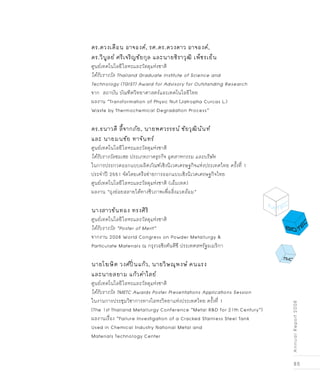 85
AnnualReport2008
ดร.ดวงเดือน อาจองค์, รศ.ดร.ดวงดาว อาจองค์,
ดร.วิบูลย์ ศรีเจริญชัยกุล และนายชิราวุฒิ เพ็ชรเย็น
ศูนย์เทคโนโลยีโลหะและวัสดุแห่งชาติ
ได้รับรางวัล Thailand Graduate Institute of Science and
Technology (TGIST) Award for Advisory for Outstanding Research 
จาก สถาบัน บัณฑิตวิทยาศาสตร์และเทคโนโลยีไทย
ผลงาน “Transformation of Physic Nut (Jatropha Curcas L.)
Waste by Thermochemical Degradation Process”
ดร.ธนาวดี ลี้จากภัย, นายพศวรรธน์ ชัยวุฒินันท์
และ นายมนชัย ทาจันทร์
ศูนย์เทคโนโลยีโลหะและวัสดุแห่งชาติ
ได้รับรางวัลชมเชย ประเภทภาคธุรกิจ อุตสาหกรรม และบริษัท
ในการประกวดออกแบบผลิตภัณฑ์เชิงนิเวศเศรษฐกิจแห่งประเทศไทย ครั้งที่ 1
ประจำปี 2551 จัดโดยเครือข่ายการออกแบบเชิงนิเวศเศรษฐกิจไทย
ศูนย์เทคโนโลยีโลหะและวัสดุแห่งชาติ (เอ็มเทค)
ผลงาน “ถุงย่อยสลายได้ทางชีวภาพเพื่อสิ่งแวดล้อม” 
นางสาวขันทอง ทรงศิริ
ศูนย์เทคโนโลยีโลหะและวัสดุแห่งชาติ
ได้รับรางวัล “Poster of Merit”
จากงาน 2008 World Congress on Powder Metallurgy &
Particulate Materials ณ กรุงวอชิงตันดีซี ประเทศสหรัฐอเมริกา
นายโฆษิต วงศ์ปิ่นแก้ว, นายวิษณุพงษ์ คนแรง
และนายสยาม แก้วคำไสย์ 
ศูนย์เทคโนโลยีโลหะและวัสดุแห่งชาติ
ได้รับรางวัล TMETC Awards Poster Presentations Applications Session
ในงานการประชุมวิชาการทางโลหะวิทยาแห่งประเทศไทย ครั้งที่ 1
(The 1st Thailand Metallurgy Conference “Metal R&D for 21th Century”)
ผลงานเรื่อง “Failure Investigation of a Cracked Stainless Steel Tank
Used in Chemical Industry National Metal and
Materials Technology Center
 